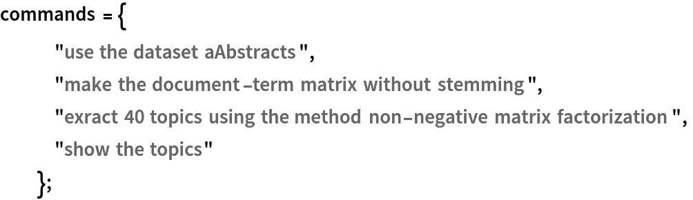 commands = {
   "use the dataset aAbstracts",
   "make the document-term matrix without stemming",
   "exract 40 topics using the method non-negative matrix factorization",
   "show the topics"
   };
