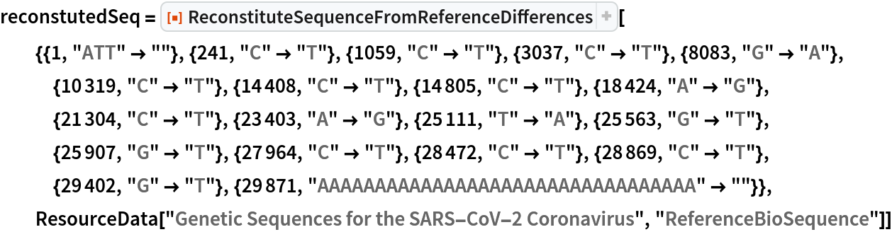 reconstutedSeq = ResourceFunction[
  "ReconstituteSequenceFromReferenceDifferences"][{{1, "ATT" -> ""}, {241, "C" -> "T"}, {1059, "C" -> "T"}, {3037, "C" -> "T"}, {8083, "G" -> "A"}, {10319, "C" -> "T"}, {14408, "C" -> "T"}, {14805, "C" -> "T"}, {18424, "A" -> "G"}, {21304, "C" -> "T"}, {23403, "A" -> "G"}, {25111, "T" -> "A"}, {25563, "G" -> "T"}, {25907, "G" -> "T"}, {27964, "C" -> "T"}, {28472, "C" -> "T"}, {28869, "C" -> "T"}, {29402, "G" -> "T"}, {29871, "AAAAAAAAAAAAAAAAAAAAAAAAAAAAAAAAA" -> ""}},
  ResourceData["Genetic Sequences for the SARS-CoV-2 Coronavirus", "ReferenceBioSequence"]]