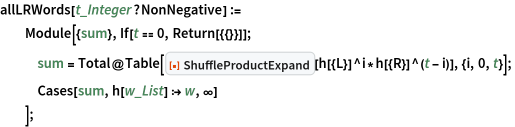 allLRWords[t_Integer?NonNegative] :=
  Module[{sum}, If[t == 0, Return[{{}}]];
   sum = Total@Table[
      ResourceFunction["ShuffleProductExpand"][
       h[{L}]^i*h[{R}]^(t - i)], {i, 0, t}];
   Cases[sum, h[w_List] :> w, \[Infinity]]
   ];