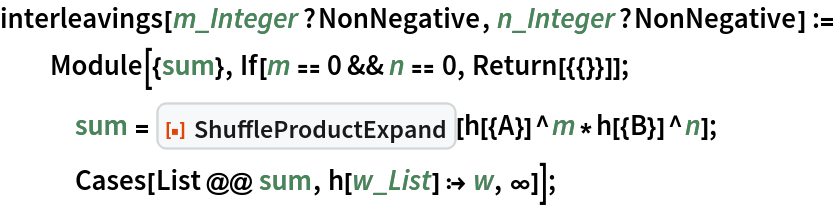 interleavings[m_Integer?NonNegative, n_Integer?NonNegative] := Module[{sum}, If[m == 0 && n == 0, Return[{{}}]];
   sum = ResourceFunction["ShuffleProductExpand"][h[{A}]^m*h[{B}]^n];
   Cases[List @@ sum, h[w_List] :> w, \[Infinity]]];