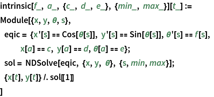 intrinsic[f_, a_, {c_, d_, e_}, {min_, max_}][t_] :=
 Module[{x, y, \[Theta], s},
     eqic = {x'[s] == Cos[\[Theta][s]], y'[s] == Sin[\[Theta][s]], \[Theta]'[s] == f[s], x[a] == c, y[a] == d, \[Theta][a] == e};
     sol = NDSolve[eqic, {x, y, \[Theta]}, {s, min, max}];
     {x[t], y[t]} /. sol[[1]]
  ]
