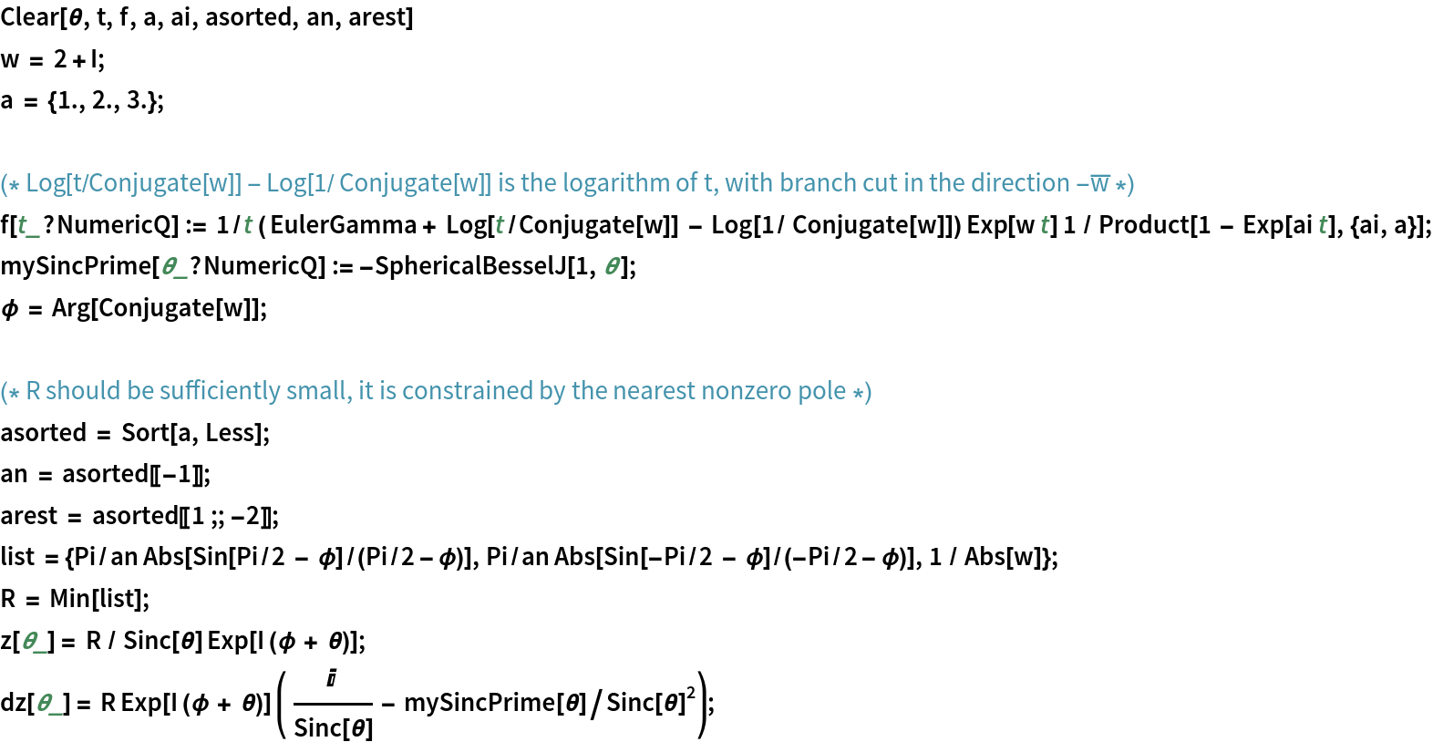 Clear[\[Theta], t, f, a, ai, asorted, an, arest]
w = 2 + I;
a = {1., 2., 3.};

(* Log[t/Conjugate[w]] - Log[1/ Conjugate[w]] is the logarithm of t, with branch cut in the direction -Overscript[w, _] *)
f[t_?NumericQ] := 1/t ( EulerGamma + Log[t/Conjugate[w]] - Log[1/ Conjugate[w]]) Exp[
    w t] 1 / Product[1 - Exp[ai t], {ai, a}];
mySincPrime[\[Theta]_?NumericQ] := -SphericalBesselJ[1, \[Theta]];
\[Phi] = Arg[Conjugate[w]];

(* R should be sufficiently small, it is constrained by the nearest nonzero pole *)
asorted = Sort[a, Less];
an = asorted[[-1]];
arest = asorted[[1 ;; -2]];
list = {Pi/an Abs[Sin[Pi/2 - \[Phi]]/(Pi/2 - \[Phi])], Pi/an Abs[Sin[-Pi/2 - \[Phi]]/(-Pi/2 - \[Phi])], 1 / Abs[w]};
R = Min[list];
z[\[Theta]_] = R / Sinc[\[Theta]] Exp[I (\[Phi] + \[Theta])];
dz[\[Theta]_] = R Exp[I (\[Phi] + \[Theta])] ( I /Sinc[\[Theta]] - mySincPrime[\[Theta]]/Sinc[\[Theta]]^2);