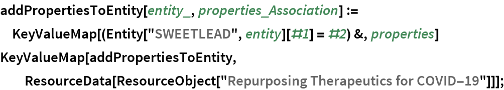 addPropertiesToEntity[entity_, properties_Association] := KeyValueMap[(Entity["SWEETLEAD", entity][#1] = #2) &, properties]
KeyValueMap[addPropertiesToEntity, ResourceData[\!\(\*
TagBox[
RowBox[{"ResourceObject", "[", "\"\<Repurposing Therapeutics for COVID-19\>\"", "]"}],
#& ,
BoxID -> "ResourceTag-Repurposing Therapeutics for COVID-19-Input",
AutoDelete->True]\)]];