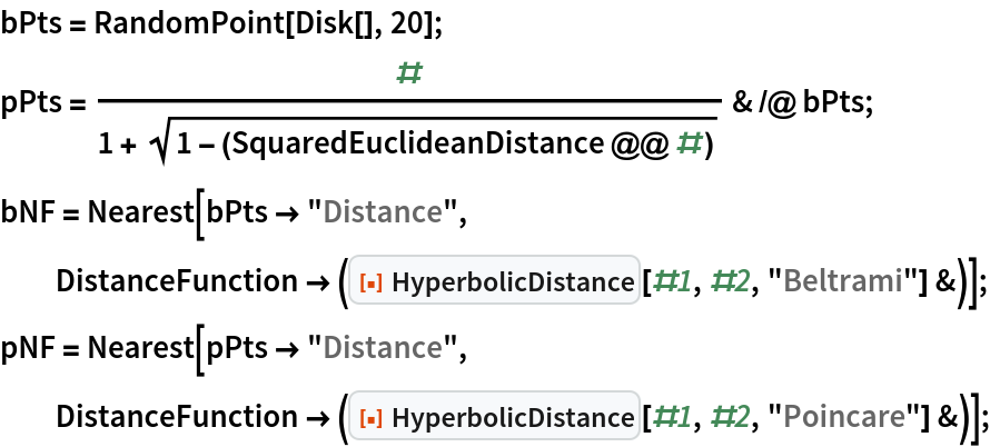 bPts = RandomPoint[Disk[], 20];
pPts = #/(1 + Sqrt[1 - (SquaredEuclideanDistance @@ #)]) & /@ bPts;
bNF = Nearest[bPts -> "Distance", DistanceFunction -> (ResourceFunction["HyperbolicDistance"][#1, #2, "Beltrami"] &)]; pNF = Nearest[pPts -> "Distance", DistanceFunction -> (ResourceFunction["HyperbolicDistance"][#1, #2, "Poincare"] &)];