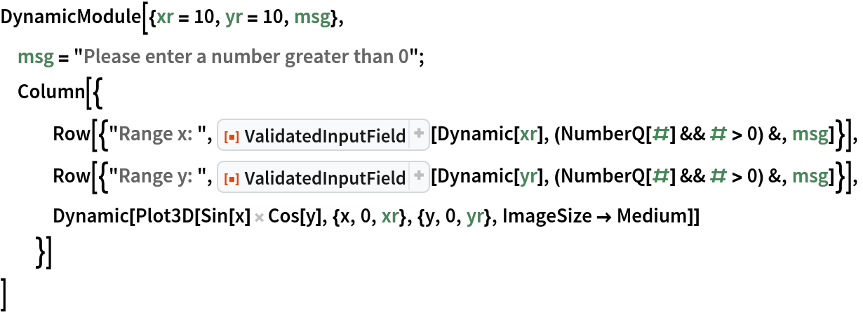 DynamicModule[{xr = 10, yr = 10, msg},
 msg = "Please enter a number greater than 0";
 Column[{
   Row[{"Range x: ", ResourceFunction["ValidatedInputField"][
      Dynamic[xr], (NumberQ[#] && # > 0) &, msg]}],
   Row[{"Range y: ", ResourceFunction["ValidatedInputField"][
      Dynamic[yr], (NumberQ[#] && # > 0) &, msg]}],
   Dynamic[
    Plot3D[Sin[x] Cos[y], {x, 0, xr}, {y, 0, yr}, ImageSize -> Medium]]
   }]
 ]