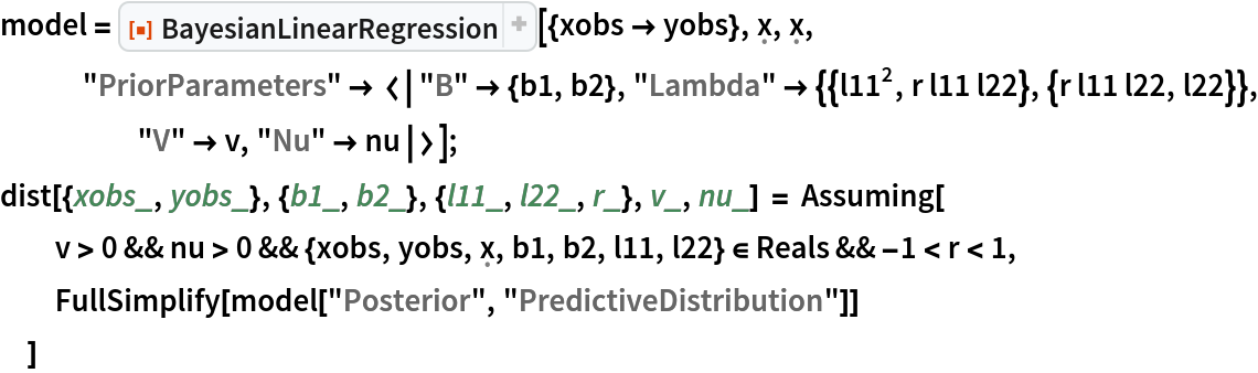 model = ResourceFunction[
   "BayesianLinearRegression"][{xobs -> yobs}, \[FormalX], \[FormalX],
    "PriorParameters" -> <|"B" -> {b1, b2}, "Lambda" -> {{l11^2, r l11 l22}, {r l11 l22, l22}}, "V" -> v, "Nu" -> nu|>];
dist[{xobs_, yobs_}, {b1_, b2_}, {l11_, l22_, r_}, v_, nu_] = Assuming[
  v > 0 && nu > 0 && {xobs, yobs, \[FormalX], b1, b2, l11, l22} \[Element] Reals && -1 < r < 1,
  FullSimplify[model["Posterior", "PredictiveDistribution"]]
  ]