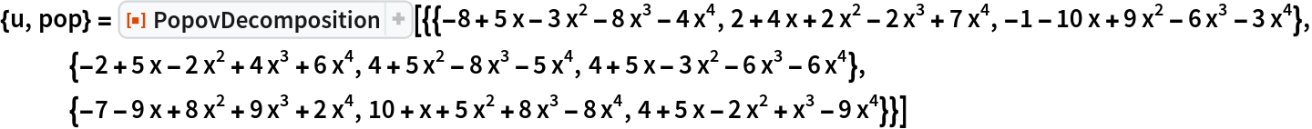 {u, pop} = ResourceFunction[
  "PopovDecomposition"][{{-8 + 5 x - 3 x^2 - 8 x^3 - 4 x^4, 2 + 4 x + 2 x^2 - 2 x^3 + 7 x^4, -1 - 10 x + 9 x^2 - 6 x^3 - 3 x^4}, {-2 + 5 x - 2 x^2 + 4 x^3 + 6 x^4, 4 + 5 x^2 - 8 x^3 - 5 x^4, 4 + 5 x - 3 x^2 - 6 x^3 - 6 x^4}, {-7 - 9 x + 8 x^2 + 9 x^3 + 2 x^4, 10 + x + 5 x^2 + 8 x^3 - 8 x^4, 4 + 5 x - 2 x^2 + x^3 - 9 x^4}}]