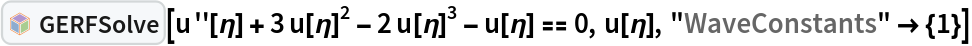 InterpretationBox[FrameBox[TagBox[TooltipBox[PaneBox[GridBox[List[List[GraphicsBox[List[Thickness[0.0025`], List[FaceForm[List[RGBColor[0.9607843137254902`, 0.5058823529411764`, 0.19607843137254902`], Opacity[1.`]]], FilledCurveBox[List[List[List[0, 2, 0], List[0, 1, 0], List[0, 1, 0], List[0, 1, 0], List[0, 1, 0]], List[List[0, 2, 0], List[0, 1, 0], List[0, 1, 0], List[0, 1, 0], List[0, 1, 0]], List[List[0, 2, 0], List[0, 1, 0], List[0, 1, 0], List[0, 1, 0], List[0, 1, 0], List[0, 1, 0]], List[List[0, 2, 0], List[1, 3, 3], List[0, 1, 0], List[1, 3, 3], List[0, 1, 0], List[1, 3, 3], List[0, 1, 0], List[1, 3, 3], List[1, 3, 3], List[0, 1, 0], List[1, 3, 3], List[0, 1, 0], List[1, 3, 3]]], List[List[List[205.`, 22.863691329956055`], List[205.`, 212.31669425964355`], List[246.01799774169922`, 235.99870109558105`], List[369.0710144042969`, 307.0436840057373`], List[369.0710144042969`, 117.59068870544434`], List[205.`, 22.863691329956055`]], List[List[30.928985595703125`, 307.0436840057373`], List[153.98200225830078`, 235.99870109558105`], List[195.`, 212.31669425964355`], List[195.`, 22.863691329956055`], List[30.928985595703125`, 117.59068870544434`], List[30.928985595703125`, 307.0436840057373`]], List[List[200.`, 410.42970085144043`], List[364.0710144042969`, 315.7036876678467`], List[241.01799774169922`, 244.65868949890137`], List[200.`, 220.97669792175293`], List[158.98200225830078`, 244.65868949890137`], List[35.928985595703125`, 315.7036876678467`], List[200.`, 410.42970085144043`]], List[List[376.5710144042969`, 320.03370475769043`], List[202.5`, 420.53370475769043`], List[200.95300006866455`, 421.42667961120605`], List[199.04699993133545`, 421.42667961120605`], List[197.5`, 420.53370475769043`], List[23.428985595703125`, 320.03370475769043`], List[21.882003784179688`, 319.1406993865967`], List[20.928985595703125`, 317.4896984100342`], List[20.928985595703125`, 315.7036876678467`], List[20.928985595703125`, 114.70369529724121`], List[20.928985595703125`, 112.91769218444824`], List[21.882003784179688`, 111.26669120788574`], List[23.428985595703125`, 110.37369346618652`], List[197.5`, 9.87369155883789`], List[198.27300024032593`, 9.426692008972168`], List[199.13700008392334`, 9.203690528869629`], List[200.`, 9.203690528869629`], List[200.86299991607666`, 9.203690528869629`], List[201.72699999809265`, 9.426692008972168`], List[202.5`, 9.87369155883789`], List[376.5710144042969`, 110.37369346618652`], List[378.1179962158203`, 111.26669120788574`], List[379.0710144042969`, 112.91769218444824`], List[379.0710144042969`, 114.70369529724121`], List[379.0710144042969`, 315.7036876678467`], List[379.0710144042969`, 317.4896984100342`], List[378.1179962158203`, 319.1406993865967`], List[376.5710144042969`, 320.03370475769043`]]]]], List[FaceForm[List[RGBColor[0.5529411764705883`, 0.6745098039215687`, 0.8117647058823529`], Opacity[1.`]]], FilledCurveBox[List[List[List[0, 2, 0], List[0, 1, 0], List[0, 1, 0], List[0, 1, 0]]], List[List[List[44.92900085449219`, 282.59088134765625`], List[181.00001525878906`, 204.0298843383789`], List[181.00001525878906`, 46.90887451171875`], List[44.92900085449219`, 125.46986389160156`], List[44.92900085449219`, 282.59088134765625`]]]]], List[FaceForm[List[RGBColor[0.6627450980392157`, 0.803921568627451`, 0.5686274509803921`], Opacity[1.`]]], FilledCurveBox[List[List[List[0, 2, 0], List[0, 1, 0], List[0, 1, 0], List[0, 1, 0]]], List[List[List[355.0710144042969`, 282.59088134765625`], List[355.0710144042969`, 125.46986389160156`], List[219.`, 46.90887451171875`], List[219.`, 204.0298843383789`], List[355.0710144042969`, 282.59088134765625`]]]]], List[FaceForm[List[RGBColor[0.6901960784313725`, 0.5882352941176471`, 0.8117647058823529`], Opacity[1.`]]], FilledCurveBox[List[List[List[0, 2, 0], List[0, 1, 0], List[0, 1, 0], List[0, 1, 0]]], List[List[List[200.`, 394.0606994628906`], List[336.0710144042969`, 315.4997024536133`], List[200.`, 236.93968200683594`], List[63.928985595703125`, 315.4997024536133`], List[200.`, 394.0606994628906`]]]]]], List[Rule[BaselinePosition, Scaled[0.15`]], Rule[ImageSize, 10], Rule[ImageSize, 15]]], StyleBox[RowBox[List["GERFSolve", " "]], Rule[ShowAutoStyles, False], Rule[ShowStringCharacters, False], Rule[FontSize, Times[0.9`, Inherited]], Rule[FontColor, GrayLevel[0.1`]]]]], Rule[GridBoxSpacings, List[Rule["Columns", List[List[0.25`]]]]]], Rule[Alignment, List[Left, Baseline]], Rule[BaselinePosition, Baseline], Rule[FrameMargins, List[List[3, 0], List[0, 0]]], Rule[BaseStyle, List[Rule[LineSpacing, List[0, 0]], Rule[LineBreakWithin, False]]]], RowBox[List["PacletSymbol", "[", RowBox[List["\"Taggar/GERF\"", ",", "\"Taggar`GERF`GERFSolve\""]], "]"]], Rule[TooltipStyle, List[Rule[ShowAutoStyles, True], Rule[ShowStringCharacters, True]]]], Function[Annotation[Slot[1], Style[Defer[PacletSymbol["Taggar/GERF", "Taggar`GERF`GERFSolve"]], Rule[ShowStringCharacters, True]], "Tooltip"]]], Rule[Background, RGBColor[0.968`, 0.976`, 0.984`]], Rule[BaselinePosition, Baseline], Rule[DefaultBaseStyle, List[]], Rule[FrameMargins, List[List[0, 0], List[1, 1]]], Rule[FrameStyle, RGBColor[0.831`, 0.847`, 0.85`]], Rule[RoundingRadius, 4]], PacletSymbol["Taggar/GERF", "Taggar`GERF`GERFSolve"], Rule[Selectable, False], Rule[SelectWithContents, True], Rule[BoxID, "PacletSymbolBox"]][
 u''[\[Eta]] + 3 u[\[Eta]]^2 - 2 u[\[Eta]]^3 - u[\[Eta]] == 0, u[\[Eta]], "WaveConstants" -> {1}]