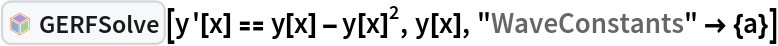 InterpretationBox[FrameBox[TagBox[TooltipBox[PaneBox[GridBox[List[List[GraphicsBox[List[Thickness[0.0025`], List[FaceForm[List[RGBColor[0.9607843137254902`, 0.5058823529411764`, 0.19607843137254902`], Opacity[1.`]]], FilledCurveBox[List[List[List[0, 2, 0], List[0, 1, 0], List[0, 1, 0], List[0, 1, 0], List[0, 1, 0]], List[List[0, 2, 0], List[0, 1, 0], List[0, 1, 0], List[0, 1, 0], List[0, 1, 0]], List[List[0, 2, 0], List[0, 1, 0], List[0, 1, 0], List[0, 1, 0], List[0, 1, 0], List[0, 1, 0]], List[List[0, 2, 0], List[1, 3, 3], List[0, 1, 0], List[1, 3, 3], List[0, 1, 0], List[1, 3, 3], List[0, 1, 0], List[1, 3, 3], List[1, 3, 3], List[0, 1, 0], List[1, 3, 3], List[0, 1, 0], List[1, 3, 3]]], List[List[List[205.`, 22.863691329956055`], List[205.`, 212.31669425964355`], List[246.01799774169922`, 235.99870109558105`], List[369.0710144042969`, 307.0436840057373`], List[369.0710144042969`, 117.59068870544434`], List[205.`, 22.863691329956055`]], List[List[30.928985595703125`, 307.0436840057373`], List[153.98200225830078`, 235.99870109558105`], List[195.`, 212.31669425964355`], List[195.`, 22.863691329956055`], List[30.928985595703125`, 117.59068870544434`], List[30.928985595703125`, 307.0436840057373`]], List[List[200.`, 410.42970085144043`], List[364.0710144042969`, 315.7036876678467`], List[241.01799774169922`, 244.65868949890137`], List[200.`, 220.97669792175293`], List[158.98200225830078`, 244.65868949890137`], List[35.928985595703125`, 315.7036876678467`], List[200.`, 410.42970085144043`]], List[List[376.5710144042969`, 320.03370475769043`], List[202.5`, 420.53370475769043`], List[200.95300006866455`, 421.42667961120605`], List[199.04699993133545`, 421.42667961120605`], List[197.5`, 420.53370475769043`], List[23.428985595703125`, 320.03370475769043`], List[21.882003784179688`, 319.1406993865967`], List[20.928985595703125`, 317.4896984100342`], List[20.928985595703125`, 315.7036876678467`], List[20.928985595703125`, 114.70369529724121`], List[20.928985595703125`, 112.91769218444824`], List[21.882003784179688`, 111.26669120788574`], List[23.428985595703125`, 110.37369346618652`], List[197.5`, 9.87369155883789`], List[198.27300024032593`, 9.426692008972168`], List[199.13700008392334`, 9.203690528869629`], List[200.`, 9.203690528869629`], List[200.86299991607666`, 9.203690528869629`], List[201.72699999809265`, 9.426692008972168`], List[202.5`, 9.87369155883789`], List[376.5710144042969`, 110.37369346618652`], List[378.1179962158203`, 111.26669120788574`], List[379.0710144042969`, 112.91769218444824`], List[379.0710144042969`, 114.70369529724121`], List[379.0710144042969`, 315.7036876678467`], List[379.0710144042969`, 317.4896984100342`], List[378.1179962158203`, 319.1406993865967`], List[376.5710144042969`, 320.03370475769043`]]]]], List[FaceForm[List[RGBColor[0.5529411764705883`, 0.6745098039215687`, 0.8117647058823529`], Opacity[1.`]]], FilledCurveBox[List[List[List[0, 2, 0], List[0, 1, 0], List[0, 1, 0], List[0, 1, 0]]], List[List[List[44.92900085449219`, 282.59088134765625`], List[181.00001525878906`, 204.0298843383789`], List[181.00001525878906`, 46.90887451171875`], List[44.92900085449219`, 125.46986389160156`], List[44.92900085449219`, 282.59088134765625`]]]]], List[FaceForm[List[RGBColor[0.6627450980392157`, 0.803921568627451`, 0.5686274509803921`], Opacity[1.`]]], FilledCurveBox[List[List[List[0, 2, 0], List[0, 1, 0], List[0, 1, 0], List[0, 1, 0]]], List[List[List[355.0710144042969`, 282.59088134765625`], List[355.0710144042969`, 125.46986389160156`], List[219.`, 46.90887451171875`], List[219.`, 204.0298843383789`], List[355.0710144042969`, 282.59088134765625`]]]]], List[FaceForm[List[RGBColor[0.6901960784313725`, 0.5882352941176471`, 0.8117647058823529`], Opacity[1.`]]], FilledCurveBox[List[List[List[0, 2, 0], List[0, 1, 0], List[0, 1, 0], List[0, 1, 0]]], List[List[List[200.`, 394.0606994628906`], List[336.0710144042969`, 315.4997024536133`], List[200.`, 236.93968200683594`], List[63.928985595703125`, 315.4997024536133`], List[200.`, 394.0606994628906`]]]]]], List[Rule[BaselinePosition, Scaled[0.15`]], Rule[ImageSize, 10], Rule[ImageSize, 15]]], StyleBox[RowBox[List["GERFSolve", " "]], Rule[ShowAutoStyles, False], Rule[ShowStringCharacters, False], Rule[FontSize, Times[0.9`, Inherited]], Rule[FontColor, GrayLevel[0.1`]]]]], Rule[GridBoxSpacings, List[Rule["Columns", List[List[0.25`]]]]]], Rule[Alignment, List[Left, Baseline]], Rule[BaselinePosition, Baseline], Rule[FrameMargins, List[List[3, 0], List[0, 0]]], Rule[BaseStyle, List[Rule[LineSpacing, List[0, 0]], Rule[LineBreakWithin, False]]]], RowBox[List["PacletSymbol", "[", RowBox[List["\"Taggar/GERF\"", ",", "\"Taggar`GERF`GERFSolve\""]], "]"]], Rule[TooltipStyle, List[Rule[ShowAutoStyles, True], Rule[ShowStringCharacters, True]]]], Function[Annotation[Slot[1], Style[Defer[PacletSymbol["Taggar/GERF", "Taggar`GERF`GERFSolve"]], Rule[ShowStringCharacters, True]], "Tooltip"]]], Rule[Background, RGBColor[0.968`, 0.976`, 0.984`]], Rule[BaselinePosition, Baseline], Rule[DefaultBaseStyle, List[]], Rule[FrameMargins, List[List[0, 0], List[1, 1]]], Rule[FrameStyle, RGBColor[0.831`, 0.847`, 0.85`]], Rule[RoundingRadius, 4]], PacletSymbol["Taggar/GERF", "Taggar`GERF`GERFSolve"], Rule[Selectable, False], Rule[SelectWithContents, True], Rule[BoxID, "PacletSymbolBox"]][y'[x] == y[x] - y[x]^2, y[x],
  "WaveConstants" -> {a}]