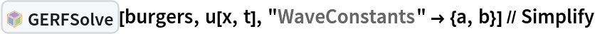 InterpretationBox[FrameBox[TagBox[TooltipBox[PaneBox[GridBox[List[List[GraphicsBox[List[Thickness[0.0025`], List[FaceForm[List[RGBColor[0.9607843137254902`, 0.5058823529411764`, 0.19607843137254902`], Opacity[1.`]]], FilledCurveBox[List[List[List[0, 2, 0], List[0, 1, 0], List[0, 1, 0], List[0, 1, 0], List[0, 1, 0]], List[List[0, 2, 0], List[0, 1, 0], List[0, 1, 0], List[0, 1, 0], List[0, 1, 0]], List[List[0, 2, 0], List[0, 1, 0], List[0, 1, 0], List[0, 1, 0], List[0, 1, 0], List[0, 1, 0]], List[List[0, 2, 0], List[1, 3, 3], List[0, 1, 0], List[1, 3, 3], List[0, 1, 0], List[1, 3, 3], List[0, 1, 0], List[1, 3, 3], List[1, 3, 3], List[0, 1, 0], List[1, 3, 3], List[0, 1, 0], List[1, 3, 3]]], List[List[List[205.`, 22.863691329956055`], List[205.`, 212.31669425964355`], List[246.01799774169922`, 235.99870109558105`], List[369.0710144042969`, 307.0436840057373`], List[369.0710144042969`, 117.59068870544434`], List[205.`, 22.863691329956055`]], List[List[30.928985595703125`, 307.0436840057373`], List[153.98200225830078`, 235.99870109558105`], List[195.`, 212.31669425964355`], List[195.`, 22.863691329956055`], List[30.928985595703125`, 117.59068870544434`], List[30.928985595703125`, 307.0436840057373`]], List[List[200.`, 410.42970085144043`], List[364.0710144042969`, 315.7036876678467`], List[241.01799774169922`, 244.65868949890137`], List[200.`, 220.97669792175293`], List[158.98200225830078`, 244.65868949890137`], List[35.928985595703125`, 315.7036876678467`], List[200.`, 410.42970085144043`]], List[List[376.5710144042969`, 320.03370475769043`], List[202.5`, 420.53370475769043`], List[200.95300006866455`, 421.42667961120605`], List[199.04699993133545`, 421.42667961120605`], List[197.5`, 420.53370475769043`], List[23.428985595703125`, 320.03370475769043`], List[21.882003784179688`, 319.1406993865967`], List[20.928985595703125`, 317.4896984100342`], List[20.928985595703125`, 315.7036876678467`], List[20.928985595703125`, 114.70369529724121`], List[20.928985595703125`, 112.91769218444824`], List[21.882003784179688`, 111.26669120788574`], List[23.428985595703125`, 110.37369346618652`], List[197.5`, 9.87369155883789`], List[198.27300024032593`, 9.426692008972168`], List[199.13700008392334`, 9.203690528869629`], List[200.`, 9.203690528869629`], List[200.86299991607666`, 9.203690528869629`], List[201.72699999809265`, 9.426692008972168`], List[202.5`, 9.87369155883789`], List[376.5710144042969`, 110.37369346618652`], List[378.1179962158203`, 111.26669120788574`], List[379.0710144042969`, 112.91769218444824`], List[379.0710144042969`, 114.70369529724121`], List[379.0710144042969`, 315.7036876678467`], List[379.0710144042969`, 317.4896984100342`], List[378.1179962158203`, 319.1406993865967`], List[376.5710144042969`, 320.03370475769043`]]]]], List[FaceForm[List[RGBColor[0.5529411764705883`, 0.6745098039215687`, 0.8117647058823529`], Opacity[1.`]]], FilledCurveBox[List[List[List[0, 2, 0], List[0, 1, 0], List[0, 1, 0], List[0, 1, 0]]], List[List[List[44.92900085449219`, 282.59088134765625`], List[181.00001525878906`, 204.0298843383789`], List[181.00001525878906`, 46.90887451171875`], List[44.92900085449219`, 125.46986389160156`], List[44.92900085449219`, 282.59088134765625`]]]]], List[FaceForm[List[RGBColor[0.6627450980392157`, 0.803921568627451`, 0.5686274509803921`], Opacity[1.`]]], FilledCurveBox[List[List[List[0, 2, 0], List[0, 1, 0], List[0, 1, 0], List[0, 1, 0]]], List[List[List[355.0710144042969`, 282.59088134765625`], List[355.0710144042969`, 125.46986389160156`], List[219.`, 46.90887451171875`], List[219.`, 204.0298843383789`], List[355.0710144042969`, 282.59088134765625`]]]]], List[FaceForm[List[RGBColor[0.6901960784313725`, 0.5882352941176471`, 0.8117647058823529`], Opacity[1.`]]], FilledCurveBox[List[List[List[0, 2, 0], List[0, 1, 0], List[0, 1, 0], List[0, 1, 0]]], List[List[List[200.`, 394.0606994628906`], List[336.0710144042969`, 315.4997024536133`], List[200.`, 236.93968200683594`], List[63.928985595703125`, 315.4997024536133`], List[200.`, 394.0606994628906`]]]]]], List[Rule[BaselinePosition, Scaled[0.15`]], Rule[ImageSize, 10], Rule[ImageSize, 15]]], StyleBox[RowBox[List["GERFSolve", " "]], Rule[ShowAutoStyles, False], Rule[ShowStringCharacters, False], Rule[FontSize, Times[0.9`, Inherited]], Rule[FontColor, GrayLevel[0.1`]]]]], Rule[GridBoxSpacings, List[Rule["Columns", List[List[0.25`]]]]]], Rule[Alignment, List[Left, Baseline]], Rule[BaselinePosition, Baseline], Rule[FrameMargins, List[List[3, 0], List[0, 0]]], Rule[BaseStyle, List[Rule[LineSpacing, List[0, 0]], Rule[LineBreakWithin, False]]]], RowBox[List["PacletSymbol", "[", RowBox[List["\"Taggar/GERF\"", ",", "\"Taggar`GERF`GERFSolve\""]], "]"]], Rule[TooltipStyle, List[Rule[ShowAutoStyles, True], Rule[ShowStringCharacters, True]]]], Function[Annotation[Slot[1], Style[Defer[PacletSymbol["Taggar/GERF", "Taggar`GERF`GERFSolve"]], Rule[ShowStringCharacters, True]], "Tooltip"]]], Rule[Background, RGBColor[0.968`, 0.976`, 0.984`]], Rule[BaselinePosition, Baseline], Rule[DefaultBaseStyle, List[]], Rule[FrameMargins, List[List[0, 0], List[1, 1]]], Rule[FrameStyle, RGBColor[0.831`, 0.847`, 0.85`]], Rule[RoundingRadius, 4]], PacletSymbol["Taggar/GERF", "Taggar`GERF`GERFSolve"], Rule[Selectable, False], Rule[SelectWithContents, True], Rule[BoxID, "PacletSymbolBox"]][burgers, u[x, t], "WaveConstants" -> {a, b}] // Simplify