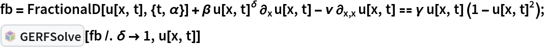 fb = FractionalD[
     u[x, t], {t, \[Alpha]}] + \[Beta] u[x, t]^\[Delta] \!\(
\*SubscriptBox[\(\[PartialD]\), \(x\)]\(u[x, t]\)\) - \[Nu] \!\(
\*SubscriptBox[\(\[PartialD]\), \(x, x\)]\(u[x, t]\)\) == \[Gamma] u[
     x, t] (1 - u[x, t]^2);
InterpretationBox[FrameBox[TagBox[TooltipBox[PaneBox[GridBox[List[List[GraphicsBox[List[Thickness[0.0025`], List[FaceForm[List[RGBColor[0.9607843137254902`, 0.5058823529411764`, 0.19607843137254902`], Opacity[1.`]]], FilledCurveBox[List[List[List[0, 2, 0], List[0, 1, 0], List[0, 1, 0], List[0, 1, 0], List[0, 1, 0]], List[List[0, 2, 0], List[0, 1, 0], List[0, 1, 0], List[0, 1, 0], List[0, 1, 0]], List[List[0, 2, 0], List[0, 1, 0], List[0, 1, 0], List[0, 1, 0], List[0, 1, 0], List[0, 1, 0]], List[List[0, 2, 0], List[1, 3, 3], List[0, 1, 0], List[1, 3, 3], List[0, 1, 0], List[1, 3, 3], List[0, 1, 0], List[1, 3, 3], List[1, 3, 3], List[0, 1, 0], List[1, 3, 3], List[0, 1, 0], List[1, 3, 3]]], List[List[List[205.`, 22.863691329956055`], List[205.`, 212.31669425964355`], List[246.01799774169922`, 235.99870109558105`], List[369.0710144042969`, 307.0436840057373`], List[369.0710144042969`, 117.59068870544434`], List[205.`, 22.863691329956055`]], List[List[30.928985595703125`, 307.0436840057373`], List[153.98200225830078`, 235.99870109558105`], List[195.`, 212.31669425964355`], List[195.`, 22.863691329956055`], List[30.928985595703125`, 117.59068870544434`], List[30.928985595703125`, 307.0436840057373`]], List[List[200.`, 410.42970085144043`], List[364.0710144042969`, 315.7036876678467`], List[241.01799774169922`, 244.65868949890137`], List[200.`, 220.97669792175293`], List[158.98200225830078`, 244.65868949890137`], List[35.928985595703125`, 315.7036876678467`], List[200.`, 410.42970085144043`]], List[List[376.5710144042969`, 320.03370475769043`], List[202.5`, 420.53370475769043`], List[200.95300006866455`, 421.42667961120605`], List[199.04699993133545`, 421.42667961120605`], List[197.5`, 420.53370475769043`], List[23.428985595703125`, 320.03370475769043`], List[21.882003784179688`, 319.1406993865967`], List[20.928985595703125`, 317.4896984100342`], List[20.928985595703125`, 315.7036876678467`], List[20.928985595703125`, 114.70369529724121`], List[20.928985595703125`, 112.91769218444824`], List[21.882003784179688`, 111.26669120788574`], List[23.428985595703125`, 110.37369346618652`], List[197.5`, 9.87369155883789`], List[198.27300024032593`, 9.426692008972168`], List[199.13700008392334`, 9.203690528869629`], List[200.`, 9.203690528869629`], List[200.86299991607666`, 9.203690528869629`], List[201.72699999809265`, 9.426692008972168`], List[202.5`, 9.87369155883789`], List[376.5710144042969`, 110.37369346618652`], List[378.1179962158203`, 111.26669120788574`], List[379.0710144042969`, 112.91769218444824`], List[379.0710144042969`, 114.70369529724121`], List[379.0710144042969`, 315.7036876678467`], List[379.0710144042969`, 317.4896984100342`], List[378.1179962158203`, 319.1406993865967`], List[376.5710144042969`, 320.03370475769043`]]]]], List[FaceForm[List[RGBColor[0.5529411764705883`, 0.6745098039215687`, 0.8117647058823529`], Opacity[1.`]]], FilledCurveBox[List[List[List[0, 2, 0], List[0, 1, 0], List[0, 1, 0], List[0, 1, 0]]], List[List[List[44.92900085449219`, 282.59088134765625`], List[181.00001525878906`, 204.0298843383789`], List[181.00001525878906`, 46.90887451171875`], List[44.92900085449219`, 125.46986389160156`], List[44.92900085449219`, 282.59088134765625`]]]]], List[FaceForm[List[RGBColor[0.6627450980392157`, 0.803921568627451`, 0.5686274509803921`], Opacity[1.`]]], FilledCurveBox[List[List[List[0, 2, 0], List[0, 1, 0], List[0, 1, 0], List[0, 1, 0]]], List[List[List[355.0710144042969`, 282.59088134765625`], List[355.0710144042969`, 125.46986389160156`], List[219.`, 46.90887451171875`], List[219.`, 204.0298843383789`], List[355.0710144042969`, 282.59088134765625`]]]]], List[FaceForm[List[RGBColor[0.6901960784313725`, 0.5882352941176471`, 0.8117647058823529`], Opacity[1.`]]], FilledCurveBox[List[List[List[0, 2, 0], List[0, 1, 0], List[0, 1, 0], List[0, 1, 0]]], List[List[List[200.`, 394.0606994628906`], List[336.0710144042969`, 315.4997024536133`], List[200.`, 236.93968200683594`], List[63.928985595703125`, 315.4997024536133`], List[200.`, 394.0606994628906`]]]]]], List[Rule[BaselinePosition, Scaled[0.15`]], Rule[ImageSize, 10], Rule[ImageSize, 15]]], StyleBox[RowBox[List["GERFSolve", " "]], Rule[ShowAutoStyles, False], Rule[ShowStringCharacters, False], Rule[FontSize, Times[0.9`, Inherited]], Rule[FontColor, GrayLevel[0.1`]]]]], Rule[GridBoxSpacings, List[Rule["Columns", List[List[0.25`]]]]]], Rule[Alignment, List[Left, Baseline]], Rule[BaselinePosition, Baseline], Rule[FrameMargins, List[List[3, 0], List[0, 0]]], Rule[BaseStyle, List[Rule[LineSpacing, List[0, 0]], Rule[LineBreakWithin, False]]]], RowBox[List["PacletSymbol", "[", RowBox[List["\"Taggar/GERF\"", ",", "\"Taggar`GERF`GERFSolve\""]], "]"]], Rule[TooltipStyle, List[Rule[ShowAutoStyles, True], Rule[ShowStringCharacters, True]]]], Function[Annotation[Slot[1], Style[Defer[PacletSymbol["Taggar/GERF", "Taggar`GERF`GERFSolve"]], Rule[ShowStringCharacters, True]], "Tooltip"]]], Rule[Background, RGBColor[0.968`, 0.976`, 0.984`]], Rule[BaselinePosition, Baseline], Rule[DefaultBaseStyle, List[]], Rule[FrameMargins, List[List[0, 0], List[1, 1]]], Rule[FrameStyle, RGBColor[0.831`, 0.847`, 0.85`]], Rule[RoundingRadius, 4]], PacletSymbol["Taggar/GERF", "Taggar`GERF`GERFSolve"], Rule[Selectable, False], Rule[SelectWithContents, True], Rule[BoxID, "PacletSymbolBox"]][fb /. \[Delta] -> 1, u[x, t]]