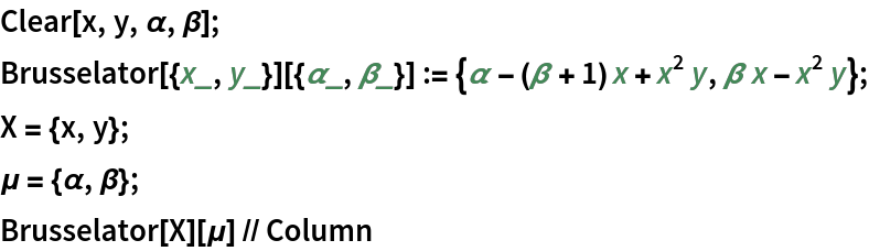 Clear[x, y, \[Alpha], \[Beta]];
Brusselator[{x_, y_}][{\[Alpha]_, \[Beta]_}] := {\[Alpha] - (\[Beta] + 1) x + x^2 y, \[Beta] x - x^2 y};
X = {x, y};
\[Mu] = {\[Alpha], \[Beta]};
Brusselator[X][\[Mu]] // Column