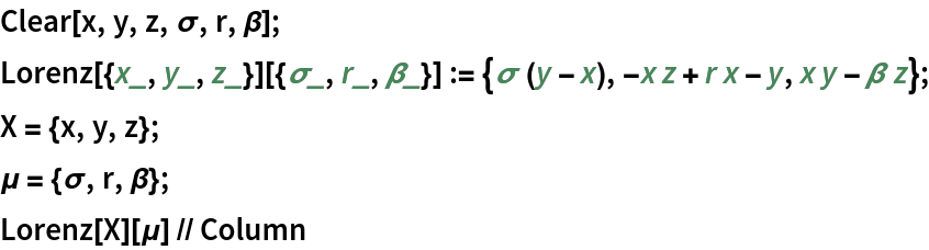 Clear[x, y, z, \[Sigma], r, \[Beta]];
Lorenz[{x_, y_, z_}][{\[Sigma]_, r_, \[Beta]_}] := {\[Sigma] (y - x), -x z + r x - y, x y - \[Beta] z};
X = {x, y, z};
\[Mu] = {\[Sigma], r, \[Beta]};
Lorenz[X][\[Mu]] // Column