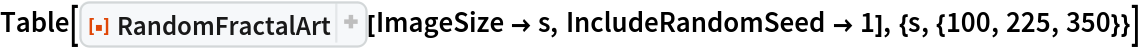 Table[ResourceFunction[
  "RandomFractalArt", ResourceSystemBase -> "https://www.wolframcloud.com/obj/resourcesystem/api/1.0"][ImageSize -> s, IncludeRandomSeed -> 1], {s, {100, 225, 350}}]