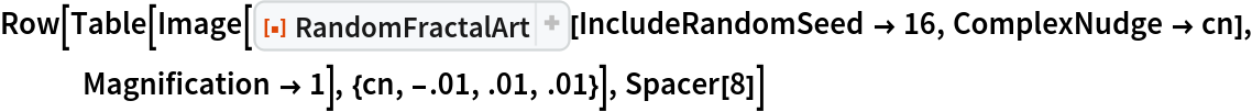Row[Table[
  Image[ResourceFunction[
    "RandomFractalArt", ResourceSystemBase -> "https://www.wolframcloud.com/obj/resourcesystem/api/1.0"][IncludeRandomSeed -> 16, ComplexNudge -> cn],
    Magnification -> 1], {cn, -.01, .01, .01}], Spacer[8]]