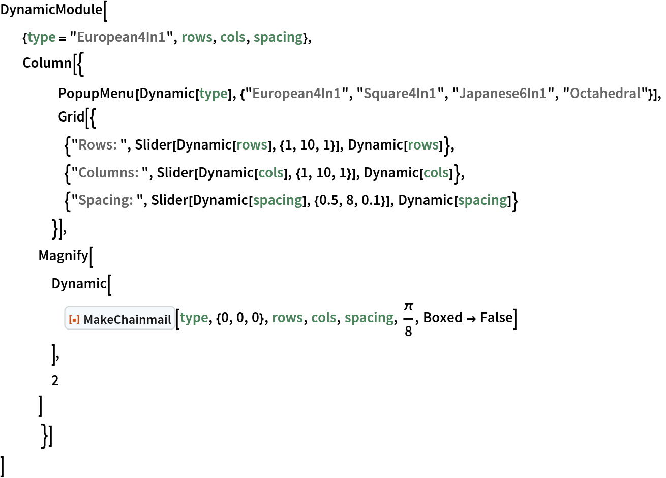 DynamicModule[
     {type = "European4In1", rows, cols, spacing},
     Column[{ PopupMenu[
    Dynamic[type], {"European4In1", "Square4In1", "Japanese6In1", "Octahedral"}],
           Grid[{
     {"Rows: ", Slider[Dynamic[rows], {1, 10, 1}], Dynamic[rows]},
     {"Columns: ", Slider[Dynamic[cols], {1, 10, 1}], Dynamic[cols]},
     {"Spacing: ", Slider[Dynamic[spacing], {0.5, 8, 0.1}], Dynamic[spacing]}
     }],
   Magnify[
    Dynamic[
     ResourceFunction[
      "MakeChainmail", ResourceSystemBase -> "https://www.wolframcloud.com/obj/resourcesystem/api/1.0"][type, {0, 0, 0}, rows, cols, spacing, \[Pi]/
      8, Boxed -> False]
     ],
    2
    ]
    }]
 ]