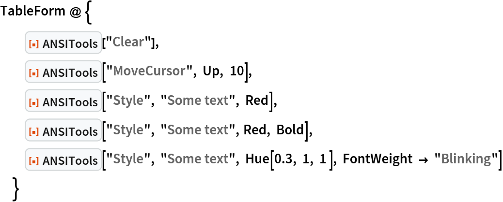 TableForm @ {
  ResourceFunction["ANSITools"]["Clear"],
  ResourceFunction["ANSITools"]["MoveCursor", Up, 10],
  ResourceFunction["ANSITools"]["Style", "Some text", Red],
  ResourceFunction["ANSITools"]["Style", "Some text", Red, Bold],
  ResourceFunction["ANSITools"]["Style", "Some text", Hue[0.3, 1, 1 ], FontWeight -> "Blinking"]
  }