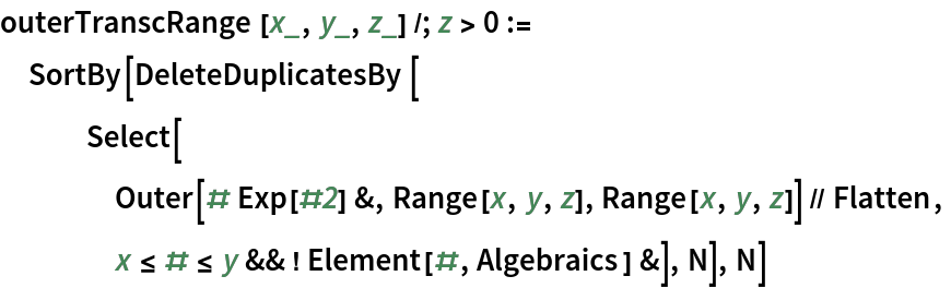 outerTranscRange[x_, y_, z_] /; z > 0 :=
 SortBy[DeleteDuplicatesBy[
   Select[
    Outer[# Exp[#2] &, Range[x, y, z], Range[x, y, z]] // Flatten,
    x <= # <= y && ! Element[#, Algebraics] &], N], N]