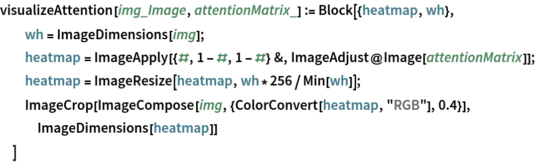 visualizeAttention[img_Image, attentionMatrix_] := Block[{heatmap, wh},
  wh = ImageDimensions[img];
  heatmap = ImageApply[{#, 1 - #, 1 - #} &, ImageAdjust@Image[attentionMatrix]];
  heatmap = ImageResize[heatmap, wh*256/Min[wh]];
  ImageCrop[ImageCompose[img, {ColorConvert[heatmap, "RGB"], 0.4}], ImageDimensions[heatmap]]
  ]