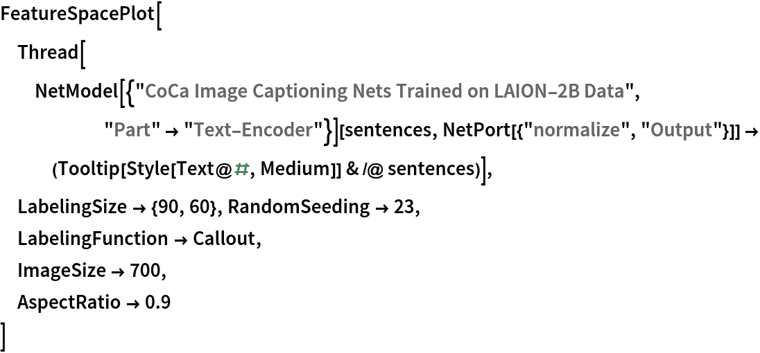 FeatureSpacePlot[
 Thread[NetModel[{"CoCa Image Captioning Nets Trained on LAION-2B Data", "Part" -> "Text-Encoder"}][sentences, NetPort[{"normalize", "Output"}]] -> (Tooltip[Style[Text@#, Medium]] & /@ sentences)],
 LabelingSize -> {90, 60}, RandomSeeding -> 23,
 LabelingFunction -> Callout,
 ImageSize -> 700,
 AspectRatio -> 0.9
 ]