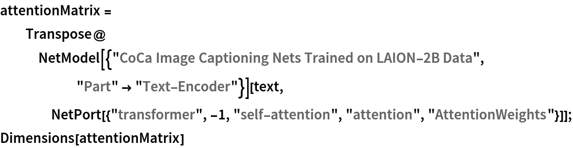 attentionMatrix = Transpose@
   NetModel[{"CoCa Image Captioning Nets Trained on LAION-2B Data", "Part" -> "Text-Encoder"}][text, NetPort[{"transformer", -1, "self-attention", "attention", "AttentionWeights"}]];
Dimensions[attentionMatrix]