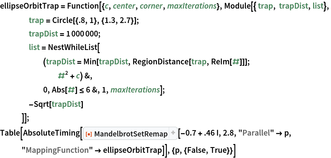 ellipseOrbitTrap = Function[{c, center, corner, maxIterations}, Module[{ trap, trapDist, list},
    trap = Circle[{.8, 1}, {1.3, 2.7}];
    trapDist = 1000000;
    list = NestWhileList[
      (trapDist = Min[trapDist, RegionDistance[trap, ReIm[#]]]; #^2 + c) &,
      0, Abs[#] <= 6 &, 1, maxIterations];
    -Sqrt[trapDist]
    ]];
Table[AbsoluteTiming[
  ResourceFunction["MandelbrotSetRemap"][-0.7 + .46 I, 2.8, "Parallel" -> p, "MappingFunction" -> ellipseOrbitTrap]], {p, {False, True}}]