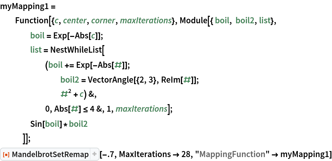 myMapping1 =
  Function[{c, center, corner, maxIterations}, Module[{ boil, boil2, list},
    boil = Exp[-Abs[c]];
    list = NestWhileList[
      (boil += Exp[-Abs[#]]; boil2 = VectorAngle[{2, 3}, ReIm[#]]; #^2 + c) &,
      0, Abs[#] <= 4 &, 1, maxIterations];
    Sin[boil]*boil2
    ]];
ResourceFunction["MandelbrotSetRemap"][-.7, MaxIterations -> 28, "MappingFunction" -> myMapping1]
