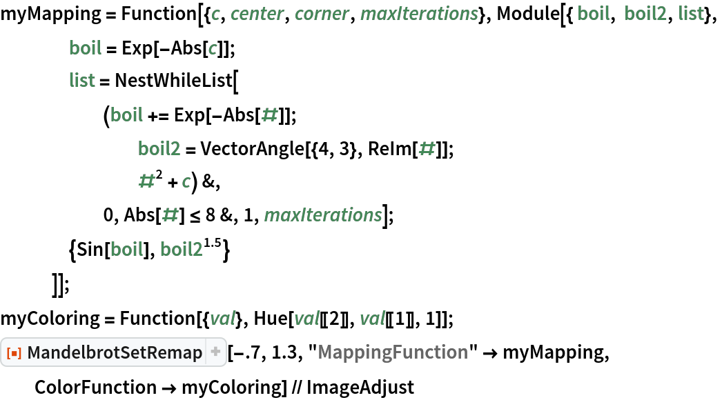 myMapping = Function[{c, center, corner, maxIterations}, Module[{ boil, boil2, list},
    boil = Exp[-Abs[c]];
    list = NestWhileList[
      (boil += Exp[-Abs[#]]; boil2 = VectorAngle[{4, 3}, ReIm[#]]; #^2 + c) &,
      0, Abs[#] <= 8 &, 1, maxIterations];
    {Sin[boil], boil2^1.5}
    ]];
myColoring = Function[{val}, Hue[val[[2]], val[[1]], 1]];
ResourceFunction["MandelbrotSetRemap"][-.7, 1.3, "MappingFunction" -> myMapping, ColorFunction -> myColoring] // ImageAdjust