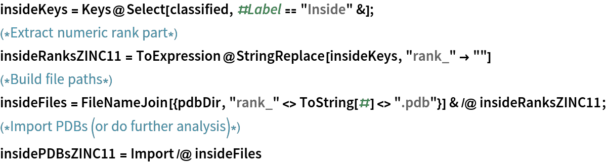 insideKeys = Keys@Select[classified, #Label == "Inside" &];
(*Extract numeric rank part*)
insideRanksZINC11 = ToExpression@StringReplace[insideKeys, "rank_" -> ""]
(*Build file paths*)
insideFiles = FileNameJoin[{pdbDir, "rank_" <> ToString[#] <> ".pdb"}] & /@ insideRanksZINC11;
(*Import PDBs (or do further analysis)*)
insidePDBsZINC11 = Import /@ insideFiles