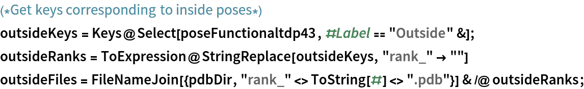 (*Get keys corresponding to inside poses*)
outsideKeys = Keys@Select[poseFunctionaltdp43, #Label == "Outside" &];
outsideRanks = ToExpression@StringReplace[outsideKeys, "rank_" -> ""]
outsideFiles = FileNameJoin[{pdbDir, "rank_" <> ToString[#] <> ".pdb"}] & /@ outsideRanks;