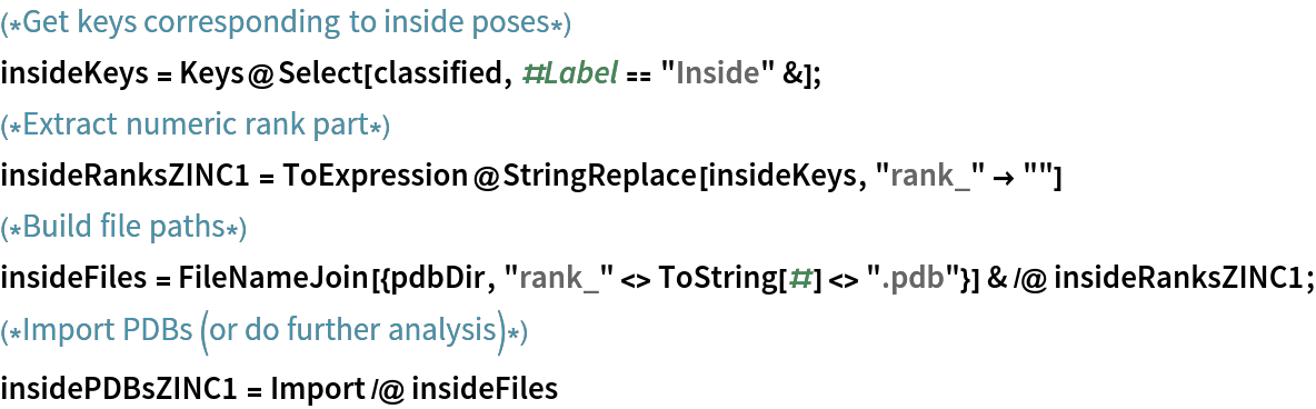 (*Get keys corresponding to inside poses*)
insideKeys = Keys@Select[classified, #Label == "Inside" &];
(*Extract numeric rank part*)
insideRanksZINC1 = ToExpression@StringReplace[insideKeys, "rank_" -> ""]
(*Build file paths*)
insideFiles = FileNameJoin[{pdbDir, "rank_" <> ToString[#] <> ".pdb"}] & /@ insideRanksZINC1;
(*Import PDBs (or do further analysis)*)
insidePDBsZINC1 = Import /@ insideFiles