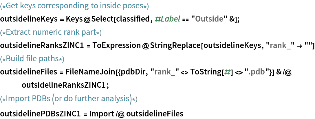 (*Get keys corresponding to inside poses*)
outsidelineKeys = Keys@Select[classified, #Label == "Outside" &];
(*Extract numeric rank part*)
outsidelineRanksZINC1 = ToExpression@StringReplace[outsidelineKeys, "rank_" -> ""]
(*Build file paths*)
outsidelineFiles = FileNameJoin[{pdbDir, "rank_" <> ToString[#] <> ".pdb"}] & /@ outsidelineRanksZINC1;
(*Import PDBs (or do further analysis)*)
outsidelinePDBsZINC1 = Import /@ outsidelineFiles