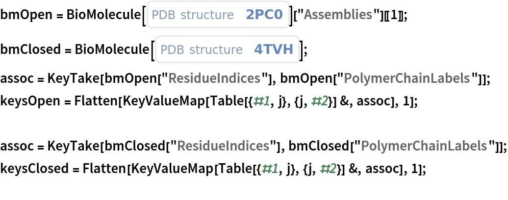 bmOpen = BioMolecule[ExternalIdentifier["PDBStructureID", "2PC0"]][
    "Assemblies"][[1]];
bmClosed = BioMolecule[ExternalIdentifier["PDBStructureID", "4TVH"]];
assoc = KeyTake[bmOpen["ResidueIndices"], bmOpen["PolymerChainLabels"]];
keysOpen = Flatten[KeyValueMap[Table[{#1, j}, {j, #2}] &, assoc], 1];

assoc = KeyTake[bmClosed["ResidueIndices"], bmClosed["PolymerChainLabels"]];
keysClosed = Flatten[KeyValueMap[Table[{#1, j}, {j, #2}] &, assoc], 1];
