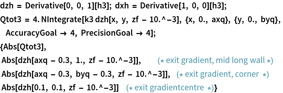 dzh = Derivative[0, 0, 1][h3]; dxh = Derivative[1, 0, 0][h3];
Qtot3 = 4. NIntegrate[
    k3 dzh[x, y, zf - 10.^-3], {x, 0., axq}, {y, 0., byq},
        AccuracyGoal -> 4, PrecisionGoal -> 4];
{Abs[Qtot3],
  Abs[dzh[axq - 0.3, 1., zf - 10.^-3]],          (* exit gradient, mid long wall *)
  Abs[dzh[axq - 0.3, byq - 0.3, zf - 10.^-3]],   (* exit gradient, corner  *)
  Abs[dzh[0.1, 0.1, zf - 10.^-3]]     (* exit gradientcentre  *)}