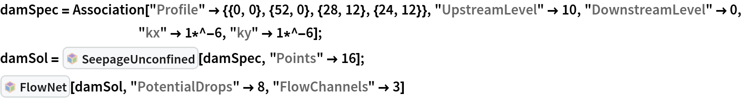 damSpec = Association["Profile" -> {{0, 0}, {52, 0}, {28, 12}, {24, 12}}, "UpstreamLevel" -> 10, "DownstreamLevel" -> 0,
   		"kx" -> 1*^-6, "ky" -> 1*^-6];
damSol = InterpretationBox[FrameBox[TagBox[TooltipBox[PaneBox[GridBox[List[List[GraphicsBox[List[Thickness[0.0025`], List[FaceForm[List[RGBColor[0.9607843137254902`, 0.5058823529411764`, 0.19607843137254902`], Opacity[1.`]]], FilledCurveBox[List[List[List[0, 2, 0], List[0, 1, 0], List[0, 1, 0], List[0, 1, 0], List[0, 1, 0]], List[List[0, 2, 0], List[0, 1, 0], List[0, 1, 0], List[0, 1, 0], List[0, 1, 0]], List[List[0, 2, 0], List[0, 1, 0], List[0, 1, 0], List[0, 1, 0], List[0, 1, 0], List[0, 1, 0]], List[List[0, 2, 0], List[1, 3, 3], List[0, 1, 0], List[1, 3, 3], List[0, 1, 0], List[1, 3, 3], List[0, 1, 0], List[1, 3, 3], List[1, 3, 3], List[0, 1, 0], List[1, 3, 3], List[0, 1, 0], List[1, 3, 3]]], List[List[List[205.`, 22.863691329956055`], List[205.`, 212.31669425964355`], List[246.01799774169922`, 235.99870109558105`], List[369.0710144042969`, 307.0436840057373`], List[369.0710144042969`, 117.59068870544434`], List[205.`, 22.863691329956055`]], List[List[30.928985595703125`, 307.0436840057373`], List[153.98200225830078`, 235.99870109558105`], List[195.`, 212.31669425964355`], List[195.`, 22.863691329956055`], List[30.928985595703125`, 117.59068870544434`], List[30.928985595703125`, 307.0436840057373`]], List[List[200.`, 410.42970085144043`], List[364.0710144042969`, 315.7036876678467`], List[241.01799774169922`, 244.65868949890137`], List[200.`, 220.97669792175293`], List[158.98200225830078`, 244.65868949890137`], List[35.928985595703125`, 315.7036876678467`], List[200.`, 410.42970085144043`]], List[List[376.5710144042969`, 320.03370475769043`], List[202.5`, 420.53370475769043`], List[200.95300006866455`, 421.42667961120605`], List[199.04699993133545`, 421.42667961120605`], List[197.5`, 420.53370475769043`], List[23.428985595703125`, 320.03370475769043`], List[21.882003784179688`, 319.1406993865967`], List[20.928985595703125`, 317.4896984100342`], List[20.928985595703125`, 315.7036876678467`], List[20.928985595703125`, 114.70369529724121`], List[20.928985595703125`, 112.91769218444824`], List[21.882003784179688`, 111.26669120788574`], List[23.428985595703125`, 110.37369346618652`], List[197.5`, 9.87369155883789`], List[198.27300024032593`, 9.426692008972168`], List[199.13700008392334`, 9.203690528869629`], List[200.`, 9.203690528869629`], List[200.86299991607666`, 9.203690528869629`], List[201.72699999809265`, 9.426692008972168`], List[202.5`, 9.87369155883789`], List[376.5710144042969`, 110.37369346618652`], List[378.1179962158203`, 111.26669120788574`], List[379.0710144042969`, 112.91769218444824`], List[379.0710144042969`, 114.70369529724121`], List[379.0710144042969`, 315.7036876678467`], List[379.0710144042969`, 317.4896984100342`], List[378.1179962158203`, 319.1406993865967`], List[376.5710144042969`, 320.03370475769043`]]]]], List[FaceForm[List[RGBColor[0.5529411764705883`, 0.6745098039215687`, 0.8117647058823529`], Opacity[1.`]]], FilledCurveBox[List[List[List[0, 2, 0], List[0, 1, 0], List[0, 1, 0], List[0, 1, 0]]], List[List[List[44.92900085449219`, 282.59088134765625`], List[181.00001525878906`, 204.0298843383789`], List[181.00001525878906`, 46.90887451171875`], List[44.92900085449219`, 125.46986389160156`], List[44.92900085449219`, 282.59088134765625`]]]]], List[FaceForm[List[RGBColor[0.6627450980392157`, 0.803921568627451`, 0.5686274509803921`], Opacity[1.`]]], FilledCurveBox[List[List[List[0, 2, 0], List[0, 1, 0], List[0, 1, 0], List[0, 1, 0]]], List[List[List[355.0710144042969`, 282.59088134765625`], List[355.0710144042969`, 125.46986389160156`], List[219.`, 46.90887451171875`], List[219.`, 204.0298843383789`], List[355.0710144042969`, 282.59088134765625`]]]]], List[FaceForm[List[RGBColor[0.6901960784313725`, 0.5882352941176471`, 0.8117647058823529`], Opacity[1.`]]], FilledCurveBox[List[List[List[0, 2, 0], List[0, 1, 0], List[0, 1, 0], List[0, 1, 0]]], List[List[List[200.`, 394.0606994628906`], List[336.0710144042969`, 315.4997024536133`], List[200.`, 236.93968200683594`], List[63.928985595703125`, 315.4997024536133`], List[200.`, 394.0606994628906`]]]]]], List[Rule[BaselinePosition, Scaled[0.15`]], Rule[ImageSize, 10], Rule[ImageSize, 15]]], StyleBox[RowBox[List["SeepageUnconfined", " "]], Rule[ShowAutoStyles, False], Rule[ShowStringCharacters, False], Rule[FontSize, Times[0.9`, Inherited]], Rule[FontColor, GrayLevel[0.1`]]]]], Rule[GridBoxSpacings, List[Rule["Columns", List[List[0.25`]]]]]], Rule[Alignment, List[Left, Baseline]], Rule[BaselinePosition, Baseline], Rule[FrameMargins, List[List[3, 0], List[0, 0]]], Rule[BaseStyle, List[Rule[LineSpacing, List[0, 0]], Rule[LineBreakWithin, False]]]], RowBox[List["PacletSymbol", "[", RowBox[List["\"MalcolmWoodruff/TerraPercolatio\"", ",", "\"MalcolmWoodruff`TerraPercolatio`SeepageUnconfined\""]], "]"]], Rule[TooltipStyle, List[Rule[ShowAutoStyles, True], Rule[ShowStringCharacters, True]]]], Function[Annotation[Slot[1], Style[Defer[PacletSymbol["MalcolmWoodruff/TerraPercolatio", "MalcolmWoodruff`TerraPercolatio`SeepageUnconfined"]], Rule[ShowStringCharacters, True]], "Tooltip"]]], Rule[Background, RGBColor[0.968`, 0.976`, 0.984`]], Rule[BaselinePosition, Baseline], Rule[DefaultBaseStyle, List[]], Rule[FrameMargins, List[List[0, 0], List[1, 1]]], Rule[FrameStyle, RGBColor[0.831`, 0.847`, 0.85`]], Rule[RoundingRadius, 4]], PacletSymbol["MalcolmWoodruff/TerraPercolatio", "MalcolmWoodruff`TerraPercolatio`SeepageUnconfined"], Rule[Selectable, False], Rule[SelectWithContents, True], Rule[BoxID, "PacletSymbolBox"]][damSpec, "Points" -> 16];
InterpretationBox[FrameBox[TagBox[TooltipBox[PaneBox[GridBox[List[List[GraphicsBox[List[Thickness[0.0025`], List[FaceForm[List[RGBColor[0.9607843137254902`, 0.5058823529411764`, 0.19607843137254902`], Opacity[1.`]]], FilledCurveBox[List[List[List[0, 2, 0], List[0, 1, 0], List[0, 1, 0], List[0, 1, 0], List[0, 1, 0]], List[List[0, 2, 0], List[0, 1, 0], List[0, 1, 0], List[0, 1, 0], List[0, 1, 0]], List[List[0, 2, 0], List[0, 1, 0], List[0, 1, 0], List[0, 1, 0], List[0, 1, 0], List[0, 1, 0]], List[List[0, 2, 0], List[1, 3, 3], List[0, 1, 0], List[1, 3, 3], List[0, 1, 0], List[1, 3, 3], List[0, 1, 0], List[1, 3, 3], List[1, 3, 3], List[0, 1, 0], List[1, 3, 3], List[0, 1, 0], List[1, 3, 3]]], List[List[List[205.`, 22.863691329956055`], List[205.`, 212.31669425964355`], List[246.01799774169922`, 235.99870109558105`], List[369.0710144042969`, 307.0436840057373`], List[369.0710144042969`, 117.59068870544434`], List[205.`, 22.863691329956055`]], List[List[30.928985595703125`, 307.0436840057373`], List[153.98200225830078`, 235.99870109558105`], List[195.`, 212.31669425964355`], List[195.`, 22.863691329956055`], List[30.928985595703125`, 117.59068870544434`], List[30.928985595703125`, 307.0436840057373`]], List[List[200.`, 410.42970085144043`], List[364.0710144042969`, 315.7036876678467`], List[241.01799774169922`, 244.65868949890137`], List[200.`, 220.97669792175293`], List[158.98200225830078`, 244.65868949890137`], List[35.928985595703125`, 315.7036876678467`], List[200.`, 410.42970085144043`]], List[List[376.5710144042969`, 320.03370475769043`], List[202.5`, 420.53370475769043`], List[200.95300006866455`, 421.42667961120605`], List[199.04699993133545`, 421.42667961120605`], List[197.5`, 420.53370475769043`], List[23.428985595703125`, 320.03370475769043`], List[21.882003784179688`, 319.1406993865967`], List[20.928985595703125`, 317.4896984100342`], List[20.928985595703125`, 315.7036876678467`], List[20.928985595703125`, 114.70369529724121`], List[20.928985595703125`, 112.91769218444824`], List[21.882003784179688`, 111.26669120788574`], List[23.428985595703125`, 110.37369346618652`], List[197.5`, 9.87369155883789`], List[198.27300024032593`, 9.426692008972168`], List[199.13700008392334`, 9.203690528869629`], List[200.`, 9.203690528869629`], List[200.86299991607666`, 9.203690528869629`], List[201.72699999809265`, 9.426692008972168`], List[202.5`, 9.87369155883789`], List[376.5710144042969`, 110.37369346618652`], List[378.1179962158203`, 111.26669120788574`], List[379.0710144042969`, 112.91769218444824`], List[379.0710144042969`, 114.70369529724121`], List[379.0710144042969`, 315.7036876678467`], List[379.0710144042969`, 317.4896984100342`], List[378.1179962158203`, 319.1406993865967`], List[376.5710144042969`, 320.03370475769043`]]]]], List[FaceForm[List[RGBColor[0.5529411764705883`, 0.6745098039215687`, 0.8117647058823529`], Opacity[1.`]]], FilledCurveBox[List[List[List[0, 2, 0], List[0, 1, 0], List[0, 1, 0], List[0, 1, 0]]], List[List[List[44.92900085449219`, 282.59088134765625`], List[181.00001525878906`, 204.0298843383789`], List[181.00001525878906`, 46.90887451171875`], List[44.92900085449219`, 125.46986389160156`], List[44.92900085449219`, 282.59088134765625`]]]]], List[FaceForm[List[RGBColor[0.6627450980392157`, 0.803921568627451`, 0.5686274509803921`], Opacity[1.`]]], FilledCurveBox[List[List[List[0, 2, 0], List[0, 1, 0], List[0, 1, 0], List[0, 1, 0]]], List[List[List[355.0710144042969`, 282.59088134765625`], List[355.0710144042969`, 125.46986389160156`], List[219.`, 46.90887451171875`], List[219.`, 204.0298843383789`], List[355.0710144042969`, 282.59088134765625`]]]]], List[FaceForm[List[RGBColor[0.6901960784313725`, 0.5882352941176471`, 0.8117647058823529`], Opacity[1.`]]], FilledCurveBox[List[List[List[0, 2, 0], List[0, 1, 0], List[0, 1, 0], List[0, 1, 0]]], List[List[List[200.`, 394.0606994628906`], List[336.0710144042969`, 315.4997024536133`], List[200.`, 236.93968200683594`], List[63.928985595703125`, 315.4997024536133`], List[200.`, 394.0606994628906`]]]]]], List[Rule[BaselinePosition, Scaled[0.15`]], Rule[ImageSize, 10], Rule[ImageSize, 15]]], StyleBox[RowBox[List["FlowNet", " "]], Rule[ShowAutoStyles, False], Rule[ShowStringCharacters, False], Rule[FontSize, Times[0.9`, Inherited]], Rule[FontColor, GrayLevel[0.1`]]]]], Rule[GridBoxSpacings, List[Rule["Columns", List[List[0.25`]]]]]], Rule[Alignment, List[Left, Baseline]], Rule[BaselinePosition, Baseline], Rule[FrameMargins, List[List[3, 0], List[0, 0]]], Rule[BaseStyle, List[Rule[LineSpacing, List[0, 0]], Rule[LineBreakWithin, False]]]], RowBox[List["PacletSymbol", "[", RowBox[List["\"MalcolmWoodruff/TerraPercolatio\"", ",", "\"MalcolmWoodruff`TerraPercolatio`FlowNet\""]], "]"]], Rule[TooltipStyle, List[Rule[ShowAutoStyles, True], Rule[ShowStringCharacters, True]]]], Function[Annotation[Slot[1], Style[Defer[PacletSymbol["MalcolmWoodruff/TerraPercolatio", "MalcolmWoodruff`TerraPercolatio`FlowNet"]], Rule[ShowStringCharacters, True]], "Tooltip"]]], Rule[Background, RGBColor[0.968`, 0.976`, 0.984`]], Rule[BaselinePosition, Baseline], Rule[DefaultBaseStyle, List[]], Rule[FrameMargins, List[List[0, 0], List[1, 1]]], Rule[FrameStyle, RGBColor[0.831`, 0.847`, 0.85`]], Rule[RoundingRadius, 4]], PacletSymbol["MalcolmWoodruff/TerraPercolatio", "MalcolmWoodruff`TerraPercolatio`FlowNet"], Rule[Selectable, False], Rule[SelectWithContents, True], Rule[BoxID, "PacletSymbolBox"]][damSol, "PotentialDrops" -> 8, "FlowChannels" -> 3]