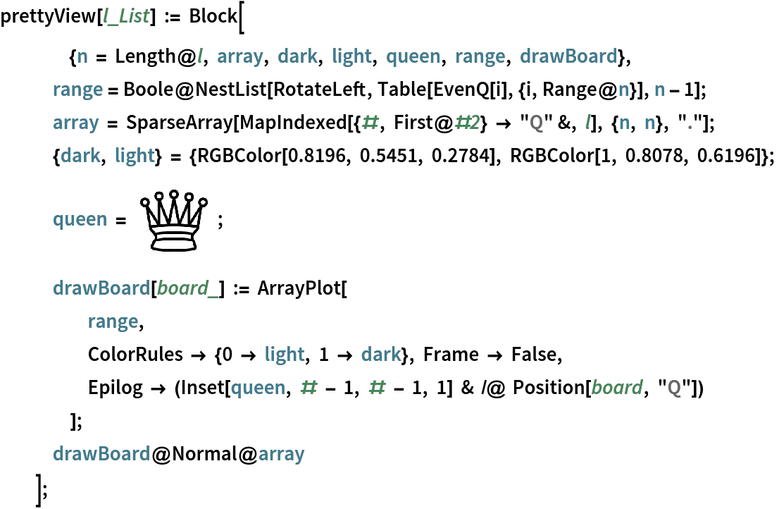 prettyView[l_List] := Block[
   	{n = Length@l, array, dark, light, queen, range, drawBoard},
   range = Boole@NestList[RotateLeft, Table[EvenQ[i], {i, Range@n}], n - 1];
   array = SparseArray[MapIndexed[{#, First@#2} -> "Q" &, l], {n, n}, "."];
   {dark, light} = {RGBColor[0.8196, 0.5451, 0.2784], RGBColor[1, 0.8078, 0.6196]};
   queen = \!\(\*
GraphicsBox[
TagBox[RasterBox[CompressedData["
1:eJztnQn4TdX6x1dUkijJmKKBSClTA6LS6F5CJaLBWKLwI0Uobq6IBkOp220g
TVxxKxl7eqJUolKJIup/K41ImRr2f3/XOfv3bMdew1577bPP73fez/O89+n6
nbPXu9da7z77fde73nVc9/4depdgjA06xP2fDt1uO6+goNvQy49w/8+Vtwzq
c8MtvXpeesvgXjf0Kjire0n3H99Oy4GMIAiCIAiCIAiCIAiCIAiCIAiCIAiC
IAiCIAiCIAiCIAiCIAiCIAiCIAiCIAiCIAiCIHKasq50dOUJV5a78mValqf/
DX87LDHtCCIZyrsy1pVfXHEUgs+MceWIRDQliOzSxpUfmdouMuUHV1onoC9B
ZIu+rvzBwtuGJ/hun6xrTeQLR7tysSs9XOnvyuWuNGLZKZXX2ZW/mLlteIJr
XJUFfYn8AO/tQ115j4nnHN53HnelaUw61HVlp6T9sPKbK7Vj0pXIDw5wpZcr
37Nwz+ZnXalqWZeXVW0fdNBBTq1atZwTTzyR/7eGri9a1jGIg12p6UpzV053
5agstEnEz6GuPMfMn8/fuHK2JV2ayNqqUKGCM2nSJGfHjh2Oxy+//OI88MAD
zpFHHqnSs6ElHf0g5gw/6TVX9ga0ib55xJVzYmibiB/4EguYnXeYMyzo86Co
jWrVqjmff/65IwJ/q1KlikzH+yzo54HfigKWipPp9tESlvLfiKID5oyt9/z/
uVI5oj5fiK6/ZMkSoW14LFy4UKbf5xF186jEUiX9TfoIMbW+lvQg4gW/+TZi
RH55LoI+5UTXPfPMM5W24dGkSROZfuUi6AeOcWWj5Pq68s+IehDx8w6TjGHF
ihWdoUOHOnPnznVeffVVZ9q0aU6rVq1U4w57O8tQnzqi6w4ZMkTbPgoKCmT6
1THUDZR2ZZXk2mGlRwRdiHg5k0nGrkOHDs7WrVsD59+sWbOc0qVLy8Z9pqFO
Qt/87rvv1raPUaNGyXRrYqgbmCi5rokghn1cBH2I+LiHCcatZcuWzt69e6Vz
8Nlnn5WN+zaW8l/DUlN0zZ49e2rbR7du3WS61TDqrZRuuyXX5fGzLl26OHfe
eSf/DWvevLmOjTxtqA8RL28xwZi9//77WvOwRYsWtp/TpVz5Peh6VatWdfbs
2aPUaefOnU6lSpVEOiH+epBhf90vuVenf//+zvbt2/fTZ8WKFU7t2rVl/QR/
/VhDnYj4QKxpv/E66aSTtJ/TU6dOlY37FYZ6Ce1W5x1r5MiRMp2WGeqEtdOv
RNcdPny4VKfvvvvOOfbYY2V6DTDUi4iPoLUsp3Xr1tr2oYilmsYwbxVds2TJ
ks7kyZOF+mDdsESJEjKdBhnqVE90zbp16zq///67sq/mzZsn02uBoV5EfGxn
AWMF30OXOXPmyMa8u6FeWD/5VXJd/l4/ffp0Z9myZVzw302bNpXpAtnhSkVD
nS4TXXf8+PFaffXnn3/K1i43GupFxMc6FjBWZcuWdXbt2qU15oo46iURdBsj
ua6pjI6gzw2i6yLurYskNr4zgm5EPMxhgjGfMmWKcqwR+1XkO1WPoFsZV9ZK
rh1WPmKpHDNThPYxf/58so/sUJOl8nkwb1e7soWl5sgiV8a50syVEhbbw9pU
4HjhN2TVqlXCcUYcqW3btrL5+IEF/Woxs32DmYL8wBoRdRG+X40ZM0bLNv74
4w++3iq4zoaI+vnBHMFcGe/KYpaaQ5hLmFOYWwNZaq4VFeq78l+ml+exnqX2
DdmwkwpMsseiTJky/HcE8VI/7777rs67/u0W9ANY646Sy4F8Kxv7PoT+eZ06
dbT889mzZ8v0fNWCjpgTmBvrJe14grk2z5VTLbQbFyVZKjfwTxZ+3BEDrWZB
B+EaoSdYJz/mmGOcGjVqOJUrV9bRDfmsUXOc/CAX8HkWLk8Mn32G2dt/IY3v
Dhs2TGobW7Zs4X0o0TdqfBfvsib5kph7+J0pGbF92+Bd+CVm/lyE/B+Lbv/l
0teJokem9I6ok4jGrrzA5HaCv8GW4sghl64P3nTTTYHrg2+++aZz/PHHy/or
6vog3j8C17JCyFwWzT+zCZ5Fs5mduYh366i/I8jD2mVJn8cj6qICe39V9nF4
TG3XZBr5JZdddpnTpk0b5+9//7vTrFkznT6Lkl+C341vNNrQkVksNTeTZjCz
+7zGmnBUfwR1F6RjryH4PSwVUQ8V52vocV6M7edSfiLeiYS5BoaS9Do+3qWV
Nc7KlSvn1KtXj+ccqT6blqst6Iac9K812/MLntmIr2XjHVa4tu6TwTG2j3eQ
1Ro66Eq3CLpcq9MG5hDmEuaUxueRV5rknvnxAr24NG7c2Fm8eDGPBXps2LDB
6d69u3PAAQfI7gsxC1sxrQlMv3YInl8tLbSri84e+Wdj1gG+wgYNPVQyMoIO
JWQ6YK4g33njxo37xJcXLVrkNGrUSKVXUvu28G4n9KPat28vzU997LHHVPdl
uicpCDxDblO09xMzz4U1RSfWa3MtQQTyVFZo6BIkyE+OWrOumej6sI3HH39c
OI92796tWrtCnC4JP6SRSCfE/n799VdpjBD06NEjm3ZfXdKWJ5dZblOGyjf3
JE4f3Q/2tyDfMcwa5lJmJ7YmjMv37t1bOY9Q7+Xoo4+W6dnAgo5hEa5XT5gw
QXlP4IsvvpDdk401Jj869mG7TRmtNPTx5Pws6oXa2VsV+iBGZbO+T2C9Gfx2
bN68WWsujRs3TqavaW5pFEaI9MGatC7Vq1cX3dMay/rq2AfWl2pYbleE6n3P
L0OypBNoq6FPlFy0ID4MaqdmzZra8wj7tiT6jrCsrw7jRPqsX79e+74QixBc
5wvL+urYB+Quy+2KeEFTH8jzWdIJzNfQx7Z9BNZAql+/vvY8Wrt2rUzfcZb1
1UG47rFgwQKte0Kez+GHHy66p7ct66trH1h/z0ZsN0weVjZ8dIC1C538INv2
EVh3pnz58vvEPmW88sorMn1N95FF4SqRPjfeeKPWPWGvgeSebD8zde0Dcqnl
tjM5koXPvzoyZp3AWE19bNuHMP9i6dKlWnMJawYSfa+0rK8O6KPAMS5VqpSz
Zs0a6f1gz9Lpp58uu6ebY9BXdz7+x3LbmYTxzT2J20dHroBubVHb9jFA1BZq
4yGGK2P16tWymt6YozZyX014V6AT97uhdxDIe0M+j+i7LHVPtmtghLEPxPRt
13D3E8Y39yRuH71TCF1s2wfe64S/p8j/Qgw3COzrUcR2V1jWNQzdJHpxm0b8
Gu+Gn3zyCd9bPXbsWFXNZchLMegaxj4gcb6zmtSWj3sdfUkIXWzbB5DGBZBX
cs899/A5hLmEOYU1dY2zIK6NQVddUCvd5r5RCPzD+jHoGtY+Po1BB4/Pg9pE
rEKSV/RZjPpgz1UYfygO+8AansneIZl8zJLfC4KzUwJr6xjKPTHpGdY+IHGc
cSFcNz/33HN5vRWBLnGuo4fN443DPsCEkHrIZA+L7zywsGC/v4266dhPbHNP
uh8T+3gqBj2EOe2DBg1S1VCJI9cdNarD7ouPyz5snd2CuXhNTDqaAl8k6u9I
nDEaE/vAGTm2zx0X5rQ/88wzzsyZM2X6xJHrrpVXniFx2Qe4wEAfv+B3I9ds
wwPvI58w83vDe3npmHQzsQ+I7Tjz86K2cF7UZ599JtMlylkkIqRnQggkLvtA
HaRNBvp4An8jV96pRMAfwjMJ/W7yzhWl7pkMoX3gnDOJPqst6yH0zf/66y9e
lzCLPvppgnaSso9/GOiCOYa5ht+MuN7N4wJrGNgLiPOV4XePYurfF/w+1otB
F6F99OnTR1UbzlZ9BKlv7pFFH/0hQTtJ2McpLDX2qt8HzCHMJcwp1P85JgZd
kkQnVoJ1R9txOaF9wCceOHCgTJ9HLekgXDe/9dZbC+1j8ODBMl1s+WiwM2Fd
4PPPPz+b9oGxXilpz5MJltvNRYT7RjLE9t56qX18+umnsj2/qAVd1oIOQ0Q6
PPfcc4X2oTir51YLeoC+ojZwNqIijmbbPgZK2vJLEvs4sg32zer0BWJHx1ts
V2ofQFFHsacFHaS+uUcWfHTsNxW+52I/axbtA2P8m6Qtv5xpsd1cBTXcdP12
m/v5lPaBeSHRxUa+fWBO+xFHHMF9cw/8N/5NoIeNXPfmgmtzPww1WLNoH69K
2vEL5sxhFtvNZYS1LQOks6U2lfaBeSGZl5DTIrQvzGnHu34m5513nmyeRM11
nyG4tjNgwADefpbs42pJG5nypaU2iwJh1kiRc216DowfpX0A7F2R6PJghPa1
fPMs+Ojoy8DaefC/4IdlyT6gh24+PSSbtQGSJmy+zxMW2tSyj/fee0+mB2oA
HWLYvpZvngUfXbjv0x9jzoJ9PCm5fpDkQ+zKQzeG5ZcLI7apZR+gYcOGMj1M
aztq+eYx++jSOmx+O43ZPi6UXFsk+RC78tCNYfllE0vlH5iibR+Kc2xfM2xf
yzf3iMlHF85LnPXgr+cXo32Y5pDkQ+zKI0wMyy9Rct+17WPbtm3OoYceKtIB
etcK2XYo39wjBh/9P6I+GDp06D5tx2gfwro3Esmn2JVHmBiWJ9j32tCwPW37
ANddd51Mj7Eh2w7lm3tY9tGPZqn+2+9aOGf6yy+/zIZ9NBTpoJB8il15LGSC
/lDUrkYNaZM8tFD28frrr8t0QF34A0O0Lc1pF2E5132Y6FoXXXTRfm3HYB8Y
M2GNX8WY5+N56sIYVocOHVTPk4EG7YWyD3DyySfLdGgfou1QvrmHRR8dtiw8
V2vevHnZsI8CyfVUY55PsSsPYQzr3//+t9OgQQNZf5nknoS2D9QRlujwSoi2
Q/nmHhZ9dOF5tTiHMagGm2X7kOaQYKwV9fzzKXblIYxhDRkyhNfwxXux6DMs
/HpRaPv48ccfeS0vwfdQS0CnBpGRb+5hyUcX1gYZPXp0YLuW7UO4HowxxljD
D5O0l0+xKw9hDAu1sUD//v1lfQYJsxYR2j5Ax44dZe3rnAlj5Jt7WPDRhTVD
URvn22+/jds+ukiuU5jP8re//U32HMi32JVHYAzruOOO433222+/8f8O+kxa
wuSeGNkHziiStA/9VftUQq2bZ2JhHV1YM/Tyyy8XtmvJPjA2wtoPOAcXYwxQ
q13wuXyMXXkE/u6WKFGi8Hyd+fPnq35DntRsy8g+4AOccMIJsvYvVrRr5Jt7
RPTRpTVDcfZdzPbxlOQavP4yQG1ESfwqn/KuMhHGsFauXFk4Vp06dVLZiE7u
iZF9gLvvvlvW9ixFu0a+ud8+I/jowpqhtWvXlrZvwT4uknzf6dy5c2Fb8D8k
n83H2JWHMIb11FNPFfbfDz/84Bx11FGyPtzE1LknxvaBd/QDDzxQ1Db2TFcS
tBnJN/eI4KO/Lrrne++9V9pmRPuQ5pBUrFiRj6nHk08+KWsrH2NXHtIYlh/F
3iWI6gwUY/sAqJEsaVvkB0TyzT0MffR6ou8ccsghPDYXo31IzzV+4okn9mmL
YldClDEsD7wLXHDBBbJ+VOWeRLIPrKFJ2sZ51EFnpEbyzT0MffQHRN+55ppr
lG1GsA/UehHmkFx44YX7tUWxKynSGJYf+LOlS5eWjdsHTJz3Eck+cNaVoo5+
i4A2I/nmHgY+Ot5vhGdsLl++XNmmoX0clB6DwO+VKVPG2bRp035tUexKijKG
5QfnIwR93icFgnYi2Qe44447ZO1OD2gzkm/uYeCjdxfpqXumn6F9DJKNDc4n
yIRiV0q0YlgeeI4b5p5Etg+cRw27FVxnJ0udjexhxTf3COmjC2uGYm+LDgb2
cQKT5JBgzxnGLhOKXSnRimFl9qki9yQo3zOyfQCFD9TX154V39wjhI/eSPS5
smXLCs9hyiSkfcD3Wir6PMYq6FkHKHalRDuG5Qd5CaLvpaVLRjtW7AN+taTN
D33tWfHNPUL46I+KPoezvHQJaR9dZWOB2pQiKHalRDuG5Qd5CchPCPpeWpDX
4M89sWIf2IOK+L2k3cbp9qz45h6aPrq0ZugHH3yg3V4I+6jENHNIgqDYlRba
MSw/ivOhIf7zbazYh8bcmZZuz4pv7qHpo0trhlq8R799TJeNgZdDIoJiV1qE
imH5QZ5C0Hd9clG6DWv2sW7dOlWt3hrMom/uoeGjS2uGhkHTPqQ5JFdffbW0
DYpdaRMqhuUHeQqK951NLLUeYM0+QLNmzWRtzhT9zcQ391D46CNFf/NqhoZB
wz7w7rNZ9JnMHJIgKHalDWo/B/bT9OnTlWP56KOPqn5DxjDL9qHY7yaszSLb
b65CsR9dGFvt169f6LY07OOfsj7/17/+pWwD8UnJNXpEmlHFC6MYlh/kLYiu
wVL5Dm1FfzexD41avYFi4pt7KHz0QPHXDA2Dwj6wX/cP0d+DckiCoNiVNoi7
BPYT8gJ1gE+AvDvRdZikbqCJfQDESyXt7Sc4Qw3np5miOHstUM455xyjthT2
ERh7gGAM1q9fr9UG4pOC6+D3t5yVmVV8MIph+UH+QtA1VGJqH6tWrQrVThTf
3EPioweKyVoLUNiHUMaNG6fdBsWuQhF4DoRODMsD+QuK2rlW7QOEaS+Kb+6h
8NH3kcyaoWEwsQ9RDkkQitjVfIvzqrhgHMPyg88qck+s2sfDDz8c+7Pcj2Id
fR/JrBkahrD2gf1jYdYfKXYVGmHOqSgPS4TirE2r9rF9+3aet63TThTf3EPX
Rw+qGRqGsPYRtg8VeVfdrM6s4kHkGJaHRu6JNfsA119/vbIN03XzTBTr6IXS
unXrSO2EsQ9VDkkQFLsKjVEelgiN3BNr9oH9Rqo2bPjmHjo+elDN0DCEsY8F
CxaEvj7lXRkROYblB/kNQdfLlKj2AerVqydtw4Zv7qHy0UU1Q8Ogax9dunQx
uj7FrowIrOmOGFbY32+AuiPly5e3Zh9Yf/juu++cjRs3OsuWLXPmzJnD85om
TpyofKaj/greQ6pXr87jSpBKlSrx3A9dqVChAv8e9nHI2kIbqP121VVXObfc
coszcuRIZ/Lkyc6MGTN4vTvEMD766CN+H6IcEB37QN+K6i/KQDxSss8sH2u1
63IfE4wFzgU0AXkOomt6csUVV/DPYf8sfImLL76YxypRFw5z+LDDDuO1OFXX
KaqCOCtiDFWqVHHq1KnjtGjRwqlVq5bye8ixMQH2KbnuxJBzJp+IlIflB3F/
2BRqwStqZ5EY2lTjxo35OyxqAsyePdt5//33eTxPBeVdGXM2E/Tbbbfdtl8/
43d64cKFzl133eW0b9/eOfXUU7ktFOdnfVEQvHedccYZTq9evXitq9WrVzu7
du0qHDfEIyXfPyt4ahBMkod1yimncF8Q7z2wAUk9Q5IcFPzeIHcMdiPxzSnv
So3wnCOSYi+IXxJyhOcSFgfBubh4/zARyZm6xUUodqXmEZb8OHFBrna1atX4
ux1iOu3atXO6d+/O1x9GjRrl3HfffXxv1gsvvMDXI7FOiBwkxE0h33//vfPz
zz9r+axhwTVxbS/eDEHbiDtDF+gE3RB7hq6DBg1yunXrxu8B94J7wr0p9gRk
W7y9+4SYSSzmccDeT9SYw7p8z549+foA6qbNnTvXWbFihfPVV1+F3o9alMHa
Eu75rbfe4n2AvkCfoG/QR+irLMUAH7A+m4offViEPj744IOdunXr8n1VWMu4
8847eZwe62LYR5dP89426Lu1a9fymCH6FH2Lc+LR11g3Qd9HGTtXbsjC/Crq
NGOKfkT8FvkceFfA+vCUKVP4mKH+Z9S8CsIc9D3e85CPhfX6m2++mY8RzsnW
jLlTbFdNZSbovxNPPNH5+OOPnb179yY9FYiQYMyQ06LIqz4qkRlX9PgfC+g/
xNDffvvtpIeaMOSNN96Q2cbmRGZa0URYQxb1+U1yFYlkwZjhzEPRuLrycCIz
rWjSlEneU7H3h96xig7wS9q2bavyPWhPVDheZ5L+7Nq1K/niRQDUa+jYsaPK
Nl7L/vQq8uB8SZwNK+xXnKNHNpK74Dce+1BkY+jKblfqZn12FQ9GMEVMkGwk
N4FtIKdaNX6uDM36rCo+4FwiYa1nT/CuFaUuIWEXPK86dOigYxszWPC5v4Q+
BzPB+Qd+iVLryRZbt251tmzZUpgP5Qlq8mCvll9Q/2nx4sX7CNb4IZn/js9m
fh/XzGwHbW/bti3pbuB7dVTjlR7Tg7M8l4orODd4LlP0OWoqhQV1/DZv3sxr
hWINHvXVsfaLPVcY5z59+vC8viuvvNK59NJL+T7zRo0a8RwW1I1AXq3izOlE
BDpBN6zHQVfojBoquAfcC/IscW+4R9wr7hn3jj7AfibUztI9q9AP9kNp6DeH
kW3YprQri5ik31G3ADkmHqgVhbmPZ/BDDz3kjBgxgucL4YxNzBndum75LOgj
9BVqsiOfDXmL6MslS5ZwG/LX9NqwYQPfq6+45ouulNIedSIMeOa8xCT9j1wf
PO+x1zbHcreLpaCPsWaL3yPYkeLzz7pSUji6hA1wFtRbLAfmBkkoeYPR70a2
qOrK1yz5MSfRE+yZrhw4kkRcXMySH3cSPblQMIZEvEj9dduC85+qVq3K68Yh
HtSyZcvCeBD22mEvCuJBfkFMAOf2eDJp0iTnkUceKRTEjLAXNkjwN/9nH3zw
wX2uhWtntgcdoIsXb8NeWugKnaE77iGbfcZoT3mSHMckZ2GKBD4lYrM4gxbr
WH379uVxGcy/p59+mu/fxpoD1hSwv3vHjh2h45y5Du7J27uOe8U9497RB+gL
9An6pmnTprwej2GsA2NTMztTgRAgPZ8eOdVjxozhz2PUL0BNA8KMn376iddI
RF+iT7FfTdb3rjyZ/elAZFDClfeYYIxwTgz2rRF2wRq+5Hw0yLvpsSGSp6Yr
25lgrHDOLGEX1A4V9bcr21ypkf1pQEgQns+GOk+EXdCnov525fokJgAhBXmg
K5lgzExyiYhgkAMp6mdX3mGUk5urPMQE44bcVsIOX3/9tcw+Jicy8oQOs5hg
3HTPUCfUoLapqJ9deS6RkSd0+JAFjBlqY9pi9+7dPM6JdYMPP/yQ1+REfjBi
nsjtRp441u6wVtevXz8eG/AE+a9Yt/ME++uQS+xJq1atuPj/DWsQ/u/gGv5r
ogbb7bffzttEnTzoAF2gE3SDjtAVOkN3W0jO0F2d0NgTcg5xZS8LGLOzzjpL
OtaoI426c0uXLuVrZKg7jfM0r732Wn7WGnKBcfaY5My8IiO4B9wLcm4vueQS
fo+4V9wz7h19gL4QnUvo0aRJE1EbqBlAeYi5B+rDBI5Zjx49eF25mTNnOqNH
j+ZzAmvnyLegs6bEgnq66CP0FfbNoO+Q8/LOO++oznxvEnLsiPiJVNeaxKpQ
nenc4wmW/LwgScnjirEiskt7JvA9SBKR311pJx0xIlvgvSp0Dm8uCHxl1Zlq
ihynXBY8r9pojSARF/jd+IPFOM7Ib4SPetppp/H9FKiVibhqQUFB4d4O7M2A
74+zlxBXRe4ezuLBmUzIF/bExho+ruG/JtrAmTUrV67kbb/44os8DgWdvD0i
0BU6Q3fcA2JXiGHh3uLsO5bKwzre+qgTOjRyZSczHDvU5cA8QV0OnBs9cOBA
Z/z48fzsepzvsmbNGufbb78t1nXncG+4R6yRYP8H7h19gL5An6Bv0EcR67wg
j5dqMmQX1MNawxRjg1oziNN37tzZGT58OF87w/mVmBNEOL755ht+fgf6EH2J
PkXfatTzgXTN9gTJc1CzVTgelStX5s9DIjugppxkPR2CvAbKWcwOh7mylQnG
Ar7Cpk2bkp4yecdrr72m8mcaJTFZ8pB+TDAGWAuHb0wkA+qVisbGlYGJzJb8
A/lvgWMwbNiwpKdIXoP9/aKxceWZRGZLfnEsE/Q/1goohz1ZEA+TxLqWJjNl
8orOTGAfAwYMSHp6EC7w/wRj9FYyUyavEO4PhH9IJAvOjCpVqpTIPhYmM2Xy
hlau/MkE9kF1rZJn3bp1Mv8D9WVqZn/a5AU4+2MTE/Q91SfJDZDrIhojRj5I
nGA/gbDfUQuTyA0aNGigspG2Ccyf4s6bTNDfJ510Ej/3j8gNkLemqIH9RiIz
qPiCM6MCz0FHLBFnehG5BfI7JXn58CErJjKTiifCNQ+co0bkJsilF42bKxcl
MpOKJ0czQT9jLwORm8yaNUtmH9clMpOKJwe68isT9DXyrYncY+LEiTL76JzE
RCrGCM8+R87o2LFjrdY+I6KBc3eqV68us48Gicyi4ss5TB4z5P4g1kHOPvts
p1OnTrx+Ic7pfvnll3m9s+J4BlRSoC/Rp+jbqVOnOkOGDOF9jr5Hfoliz/yP
jM4FiYP/MoWNqKRChQpOw4YNnTZt2vDzupHve//99zszZszge3yQf4ray8iT
yDf27NnD7x19gPgT+gR9M3ToUN5X6DP0Hfow4jg8GP9UyUtwpvNXLKKN6Ary
gbG20rx5c14nt2vXrrzGAWpx4nw+1D6YNm0a37Pt1btdvnw533+CerfYj+qv
o2BzjQbX8l8bbaFNtI39w4sWLeI6QTfoCF2hM3THPWBvebt27fi94R5xr1nq
119cqWJzUhD7UN+VH1iWbCRuKV26tLK+Dz6TtJ4WpZtscAkrnODKWpb8WJOE
k38EDSYRC8hXnMBirn1FYkVQS7EgeBiJmMH559iP/oAr81iqTgbecZOeE/kq
29NjMC89JjexlN9I5BYVXGnsyhWu3OrKVFfmu/KJKz+x5OdRUZUf0334SrpP
B6f7uFG6z4niAdbkK7tSz5WWrlzOUnV8R7DUc+9pVxawVC2Ir1ny8zIuwb2t
St/r0+l7H57uiw6utEj3EfqKaiASMlB3C3mnqCd7Gkudx3MBS9UAvtqV3iz1
PIWN3cNSz9dHfPKYKy9kCJ7DixXycsD3Hsu49pR0m8PTOvRO69Q+rSN0rZ/W
/aj0vRAEQRAEQRAEQRAEQRAEQRAEQRAEQRAEQRAEQRAEQRAEQRAEQRAEQRAE
QRAEQRAEQRAEQRAx8v9wVWR0
"], {{0, 200}, {200, 0}}, {0, 255},
ColorFunction->RGBColor],
BoxForm`ImageTag["Byte", ColorSpace -> "RGB", Interleaving -> True],
Selectable->False],
DefaultBaseStyle->"ImageGraphics",
ImageSizeRaw->{200, 200},
PlotRange->{{0, 200}, {0, 200}}]\) ;
   drawBoard[board_] := ArrayPlot[
     range,
     ColorRules -> {0 -> light, 1 -> dark}, Frame -> False,
     Epilog -> (Inset[queen, # - 1, # - 1, 1] & /@ Position[board, "Q"])
     ];
   drawBoard@Normal@array
   ];