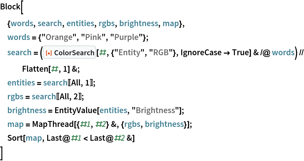 Block[
 {words, search, entities, rgbs, brightness, map},
 words = {"Orange", "Pink", "Purple"};
 search = (ResourceFunction["ColorSearch"][#, {"Entity", "RGB"}, IgnoreCase -> True] & /@ words) // Flatten[#, 1] &;
 entities = search[[All, 1]];
 rgbs = search[[All, 2]];
 brightness = EntityValue[entities, "Brightness"];
 map = MapThread[{#1, #2} &, {rgbs, brightness}];
 Sort[map, Last@#1 < Last@#2 &]
 ]