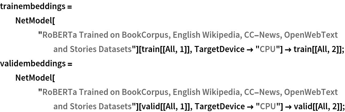 trainembeddings = NetModel["RoBERTa Trained on BookCorpus, English Wikipedia, \
CC-News, OpenWebText and Stories Datasets"][train[[All, 1]], TargetDevice -> "CPU"] -> train[[All, 2]];
validembeddings = NetModel["RoBERTa Trained on BookCorpus, English Wikipedia, \
CC-News, OpenWebText and Stories Datasets"][valid[[All, 1]], TargetDevice -> "CPU"] -> valid[[All, 2]];