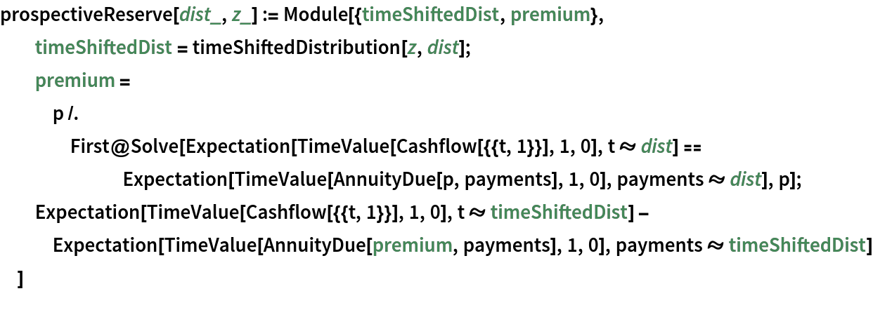 prospectiveReserve[dist_, z_] := Module[{timeShiftedDist, premium},
  timeShiftedDist = timeShiftedDistribution[z, dist];
  premium = p /. First@
     Solve[Expectation[TimeValue[Cashflow[{{t, 1}}], 1, 0], t \[Distributed] dist] == Expectation[TimeValue[AnnuityDue[p, payments], 1, 0], payments \[Distributed] dist], p];
  Expectation[TimeValue[Cashflow[{{t, 1}}], 1, 0], t \[Distributed] timeShiftedDist] - Expectation[TimeValue[AnnuityDue[premium, payments], 1, 0], payments \[Distributed] timeShiftedDist]
  ]
