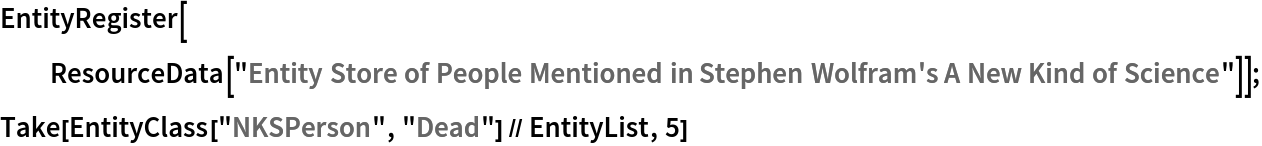 EntityRegister[ResourceData[\!\(\*
TagBox["\"\<Entity Store of People Mentioned in Stephen Wolfram's A New Kind of Science\>\"",
#& ,
BoxID -> "ResourceTag-Entity Store of People Mentioned in Stephen Wolfram's A New Kind of Science-Input",
AutoDelete->True]\)]];
Take[EntityClass["NKSPerson", "Dead"] // EntityList, 5]