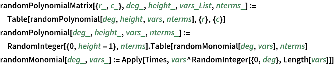 randomPolynomialMatrix[{r_, c_}, deg_, height_, vars_List, nterms_] :=
  Table[randomPolynomial[deg, height, vars, nterms], {r}, {c}]
randomPolynomial[deg_, height_, vars_, nterms_] := RandomInteger[{0, height - 1}, nterms] . Table[randomMonomial[deg, vars], nterms]
randomMonomial[deg_, vars_] := Apply[Times, vars^RandomInteger[{0, deg}, Length[vars]]]