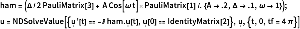ham = (\[CapitalDelta]/2 PauliMatrix[3] + A Cos[\[Omega] t] PauliMatrix[
       1] /. {A -> .2, \[CapitalDelta] -> .1, \[Omega] -> 1});
u = NDSolveValue[{\[FormalU]'[
     t] == -I ham . \[FormalU][t], \[FormalU][0] == IdentityMatrix[2]}, \[FormalU], {t, 0, tf = 4 \[Pi]}]