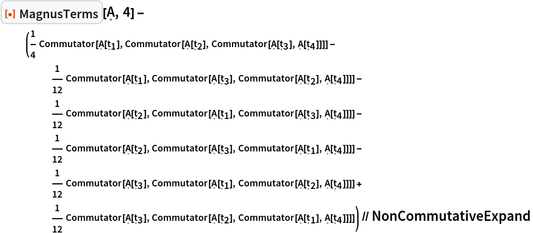 ResourceFunction[
   "MagnusTerms", ResourceSystemBase -> "https://www.wolframcloud.com/obj/resourcesystem/api/1.0"][\[FormalCapitalA], 4] - (1/4 Commutator[\[FormalCapitalA][Subscript[\[FormalT], 1]], Commutator[\[FormalCapitalA][Subscript[\[FormalT], 2]], Commutator[\[FormalCapitalA][Subscript[\[FormalT], 3]], \[FormalCapitalA][Subscript[\[FormalT], 4]]]]] - 1/12 Commutator[\[FormalCapitalA][Subscript[\[FormalT], 1]], Commutator[\[FormalCapitalA][Subscript[\[FormalT], 3]], Commutator[\[FormalCapitalA][Subscript[\[FormalT], 2]], \[FormalCapitalA][Subscript[\[FormalT], 4]]]]] - 1/12 Commutator[\[FormalCapitalA][Subscript[\[FormalT], 2]], Commutator[\[FormalCapitalA][Subscript[\[FormalT], 1]], Commutator[\[FormalCapitalA][Subscript[\[FormalT], 3]], \[FormalCapitalA][Subscript[\[FormalT], 4]]]]] - 1/12 Commutator[\[FormalCapitalA][Subscript[\[FormalT], 2]], Commutator[\[FormalCapitalA][Subscript[\[FormalT], 3]], Commutator[\[FormalCapitalA][Subscript[\[FormalT], 1]], \[FormalCapitalA][Subscript[\[FormalT], 4]]]]] - 1/12 Commutator[\[FormalCapitalA][Subscript[\[FormalT], 3]], Commutator[\[FormalCapitalA][Subscript[\[FormalT], 1]], Commutator[\[FormalCapitalA][Subscript[\[FormalT], 2]], \[FormalCapitalA][Subscript[\[FormalT], 4]]]]] + 1/12 Commutator[\[FormalCapitalA][Subscript[\[FormalT], 3]], Commutator[\[FormalCapitalA][Subscript[\[FormalT], 2]], Commutator[\[FormalCapitalA][Subscript[\[FormalT], 1]], \[FormalCapitalA][Subscript[\[FormalT], 4]]]]]) // NonCommutativeExpand