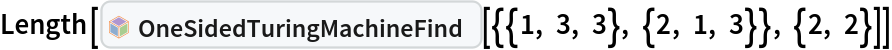 Length[InterpretationBox[FrameBox[TagBox[TooltipBox[PaneBox[GridBox[List[List[GraphicsBox[List[Thickness[0.0025`], List[FaceForm[List[RGBColor[0.9607843137254902`, 0.5058823529411764`, 0.19607843137254902`], Opacity[1.`]]], FilledCurveBox[List[List[List[0, 2, 0], List[0, 1, 0], List[0, 1, 0], List[0, 1, 0], List[0, 1, 0]], List[List[0, 2, 0], List[0, 1, 0], List[0, 1, 0], List[0, 1, 0], List[0, 1, 0]], List[List[0, 2, 0], List[0, 1, 0], List[0, 1, 0], List[0, 1, 0], List[0, 1, 0], List[0, 1, 0]], List[List[0, 2, 0], List[1, 3, 3], List[0, 1, 0], List[1, 3, 3], List[0, 1, 0], List[1, 3, 3], List[0, 1, 0], List[1, 3, 3], List[1, 3, 3], List[0, 1, 0], List[1, 3, 3], List[0, 1, 0], List[1, 3, 3]]], List[List[List[205.`, 22.863691329956055`], List[205.`, 212.31669425964355`], List[246.01799774169922`, 235.99870109558105`], List[369.0710144042969`, 307.0436840057373`], List[369.0710144042969`, 117.59068870544434`], List[205.`, 22.863691329956055`]], List[List[30.928985595703125`, 307.0436840057373`], List[153.98200225830078`, 235.99870109558105`], List[195.`, 212.31669425964355`], List[195.`, 22.863691329956055`], List[30.928985595703125`, 117.59068870544434`], List[30.928985595703125`, 307.0436840057373`]], List[List[200.`, 410.42970085144043`], List[364.0710144042969`, 315.7036876678467`], List[241.01799774169922`, 244.65868949890137`], List[200.`, 220.97669792175293`], List[158.98200225830078`, 244.65868949890137`], List[35.928985595703125`, 315.7036876678467`], List[200.`, 410.42970085144043`]], List[List[376.5710144042969`, 320.03370475769043`], List[202.5`, 420.53370475769043`], List[200.95300006866455`, 421.42667961120605`], List[199.04699993133545`, 421.42667961120605`], List[197.5`, 420.53370475769043`], List[23.428985595703125`, 320.03370475769043`], List[21.882003784179688`, 319.1406993865967`], List[20.928985595703125`, 317.4896984100342`], List[20.928985595703125`, 315.7036876678467`], List[20.928985595703125`, 114.70369529724121`], List[20.928985595703125`, 112.91769218444824`], List[21.882003784179688`, 111.26669120788574`], List[23.428985595703125`, 110.37369346618652`], List[197.5`, 9.87369155883789`], List[198.27300024032593`, 9.426692008972168`], List[199.13700008392334`, 9.203690528869629`], List[200.`, 9.203690528869629`], List[200.86299991607666`, 9.203690528869629`], List[201.72699999809265`, 9.426692008972168`], List[202.5`, 9.87369155883789`], List[376.5710144042969`, 110.37369346618652`], List[378.1179962158203`, 111.26669120788574`], List[379.0710144042969`, 112.91769218444824`], List[379.0710144042969`, 114.70369529724121`], List[379.0710144042969`, 315.7036876678467`], List[379.0710144042969`, 317.4896984100342`], List[378.1179962158203`, 319.1406993865967`], List[376.5710144042969`, 320.03370475769043`]]]]], List[FaceForm[List[RGBColor[0.5529411764705883`, 0.6745098039215687`, 0.8117647058823529`], Opacity[1.`]]], FilledCurveBox[List[List[List[0, 2, 0], List[0, 1, 0], List[0, 1, 0], List[0, 1, 0]]], List[List[List[44.92900085449219`, 282.59088134765625`], List[181.00001525878906`, 204.0298843383789`], List[181.00001525878906`, 46.90887451171875`], List[44.92900085449219`, 125.46986389160156`], List[44.92900085449219`, 282.59088134765625`]]]]], List[FaceForm[List[RGBColor[0.6627450980392157`, 0.803921568627451`, 0.5686274509803921`], Opacity[1.`]]], FilledCurveBox[List[List[List[0, 2, 0], List[0, 1, 0], List[0, 1, 0], List[0, 1, 0]]], List[List[List[355.0710144042969`, 282.59088134765625`], List[355.0710144042969`, 125.46986389160156`], List[219.`, 46.90887451171875`], List[219.`, 204.0298843383789`], List[355.0710144042969`, 282.59088134765625`]]]]], List[FaceForm[List[RGBColor[0.6901960784313725`, 0.5882352941176471`, 0.8117647058823529`], Opacity[1.`]]], FilledCurveBox[List[List[List[0, 2, 0], List[0, 1, 0], List[0, 1, 0], List[0, 1, 0]]], List[List[List[200.`, 394.0606994628906`], List[336.0710144042969`, 315.4997024536133`], List[200.`, 236.93968200683594`], List[63.928985595703125`, 315.4997024536133`], List[200.`, 394.0606994628906`]]]]]], List[Rule[BaselinePosition, Scaled[0.15`]], Rule[ImageSize, 10], Rule[ImageSize, 15]]], StyleBox[RowBox[List["OneSidedTuringMachineFind", " "]], Rule[ShowAutoStyles, False], Rule[ShowStringCharacters, False], Rule[FontSize, Times[0.9`, Inherited]], Rule[FontColor, GrayLevel[0.1`]]]]], Rule[GridBoxSpacings, List[Rule["Columns", List[List[0.25`]]]]]], Rule[Alignment, List[Left, Baseline]], Rule[BaselinePosition, Baseline], Rule[FrameMargins, List[List[3, 0], List[0, 0]]], Rule[BaseStyle, List[Rule[LineSpacing, List[0, 0]], Rule[LineBreakWithin, False]]]], RowBox[List["PacletSymbol", "[", RowBox[List["\"WolframInstitute/TuringMachine\"", ",", "\"WolframInstitute`TuringMachine`OneSidedTuringMachineFind\""]], "]"]], Rule[TooltipStyle, List[Rule[ShowAutoStyles, True], Rule[ShowStringCharacters, True]]]], Function[Annotation[Slot[1], Style[Defer[PacletSymbol["WolframInstitute/TuringMachine", "WolframInstitute`TuringMachine`OneSidedTuringMachineFind"]], Rule[ShowStringCharacters, True]], "Tooltip"]]], Rule[Background, RGBColor[0.968`, 0.976`, 0.984`]], Rule[BaselinePosition, Baseline], Rule[DefaultBaseStyle, List[]], Rule[FrameMargins, List[List[0, 0], List[1, 1]]], Rule[FrameStyle, RGBColor[0.831`, 0.847`, 0.85`]], Rule[RoundingRadius, 4]], PacletSymbol["WolframInstitute/TuringMachine", "WolframInstitute`TuringMachine`OneSidedTuringMachineFind"], Rule[Selectable, False], Rule[SelectWithContents, True], Rule[BoxID, "PacletSymbolBox"]][{{1, 3, 3}, {2, 1, 3}}, {2, 2}]]