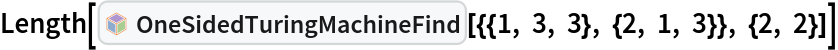 Length[InterpretationBox[FrameBox[TagBox[TooltipBox[PaneBox[GridBox[List[List[GraphicsBox[List[Thickness[0.0025`], List[FaceForm[List[RGBColor[0.9607843137254902`, 0.5058823529411764`, 0.19607843137254902`], Opacity[1.`]]], FilledCurveBox[List[List[List[0, 2, 0], List[0, 1, 0], List[0, 1, 0], List[0, 1, 0], List[0, 1, 0]], List[List[0, 2, 0], List[0, 1, 0], List[0, 1, 0], List[0, 1, 0], List[0, 1, 0]], List[List[0, 2, 0], List[0, 1, 0], List[0, 1, 0], List[0, 1, 0], List[0, 1, 0], List[0, 1, 0]], List[List[0, 2, 0], List[1, 3, 3], List[0, 1, 0], List[1, 3, 3], List[0, 1, 0], List[1, 3, 3], List[0, 1, 0], List[1, 3, 3], List[1, 3, 3], List[0, 1, 0], List[1, 3, 3], List[0, 1, 0], List[1, 3, 3]]], List[List[List[205.`, 22.863691329956055`], List[205.`, 212.31669425964355`], List[246.01799774169922`, 235.99870109558105`], List[369.0710144042969`, 307.0436840057373`], List[369.0710144042969`, 117.59068870544434`], List[205.`, 22.863691329956055`]], List[List[30.928985595703125`, 307.0436840057373`], List[153.98200225830078`, 235.99870109558105`], List[195.`, 212.31669425964355`], List[195.`, 22.863691329956055`], List[30.928985595703125`, 117.59068870544434`], List[30.928985595703125`, 307.0436840057373`]], List[List[200.`, 410.42970085144043`], List[364.0710144042969`, 315.7036876678467`], List[241.01799774169922`, 244.65868949890137`], List[200.`, 220.97669792175293`], List[158.98200225830078`, 244.65868949890137`], List[35.928985595703125`, 315.7036876678467`], List[200.`, 410.42970085144043`]], List[List[376.5710144042969`, 320.03370475769043`], List[202.5`, 420.53370475769043`], List[200.95300006866455`, 421.42667961120605`], List[199.04699993133545`, 421.42667961120605`], List[197.5`, 420.53370475769043`], List[23.428985595703125`, 320.03370475769043`], List[21.882003784179688`, 319.1406993865967`], List[20.928985595703125`, 317.4896984100342`], List[20.928985595703125`, 315.7036876678467`], List[20.928985595703125`, 114.70369529724121`], List[20.928985595703125`, 112.91769218444824`], List[21.882003784179688`, 111.26669120788574`], List[23.428985595703125`, 110.37369346618652`], List[197.5`, 9.87369155883789`], List[198.27300024032593`, 9.426692008972168`], List[199.13700008392334`, 9.203690528869629`], List[200.`, 9.203690528869629`], List[200.86299991607666`, 9.203690528869629`], List[201.72699999809265`, 9.426692008972168`], List[202.5`, 9.87369155883789`], List[376.5710144042969`, 110.37369346618652`], List[378.1179962158203`, 111.26669120788574`], List[379.0710144042969`, 112.91769218444824`], List[379.0710144042969`, 114.70369529724121`], List[379.0710144042969`, 315.7036876678467`], List[379.0710144042969`, 317.4896984100342`], List[378.1179962158203`, 319.1406993865967`], List[376.5710144042969`, 320.03370475769043`]]]]], List[FaceForm[List[RGBColor[0.5529411764705883`, 0.6745098039215687`, 0.8117647058823529`], Opacity[1.`]]], FilledCurveBox[List[List[List[0, 2, 0], List[0, 1, 0], List[0, 1, 0], List[0, 1, 0]]], List[List[List[44.92900085449219`, 282.59088134765625`], List[181.00001525878906`, 204.0298843383789`], List[181.00001525878906`, 46.90887451171875`], List[44.92900085449219`, 125.46986389160156`], List[44.92900085449219`, 282.59088134765625`]]]]], List[FaceForm[List[RGBColor[0.6627450980392157`, 0.803921568627451`, 0.5686274509803921`], Opacity[1.`]]], FilledCurveBox[List[List[List[0, 2, 0], List[0, 1, 0], List[0, 1, 0], List[0, 1, 0]]], List[List[List[355.0710144042969`, 282.59088134765625`], List[355.0710144042969`, 125.46986389160156`], List[219.`, 46.90887451171875`], List[219.`, 204.0298843383789`], List[355.0710144042969`, 282.59088134765625`]]]]], List[FaceForm[List[RGBColor[0.6901960784313725`, 0.5882352941176471`, 0.8117647058823529`], Opacity[1.`]]], FilledCurveBox[List[List[List[0, 2, 0], List[0, 1, 0], List[0, 1, 0], List[0, 1, 0]]], List[List[List[200.`, 394.0606994628906`], List[336.0710144042969`, 315.4997024536133`], List[200.`, 236.93968200683594`], List[63.928985595703125`, 315.4997024536133`], List[200.`, 394.0606994628906`]]]]]], List[Rule[BaselinePosition, Scaled[0.15`]], Rule[ImageSize, 10], Rule[ImageSize, 15]]], StyleBox[RowBox[List["OneSidedTuringMachineFind", " "]], Rule[ShowAutoStyles, False], Rule[ShowStringCharacters, False], Rule[FontSize, Times[0.9`, Inherited]], Rule[FontColor, GrayLevel[0.1`]]]]], Rule[GridBoxSpacings, List[Rule["Columns", List[List[0.25`]]]]]], Rule[Alignment, List[Left, Baseline]], Rule[BaselinePosition, Baseline], Rule[FrameMargins, List[List[3, 0], List[0, 0]]], Rule[BaseStyle, List[Rule[LineSpacing, List[0, 0]], Rule[LineBreakWithin, False]]]], RowBox[List["PacletSymbol", "[", RowBox[List["\"WolframInstitute/TuringMachine\"", ",", "\"WolframInstitute`TuringMachine`OneSidedTuringMachineFind\""]], "]"]], Rule[TooltipStyle, List[Rule[ShowAutoStyles, True], Rule[ShowStringCharacters, True]]]], Function[Annotation[Slot[1], Style[Defer[PacletSymbol["WolframInstitute/TuringMachine", "WolframInstitute`TuringMachine`OneSidedTuringMachineFind"]], Rule[ShowStringCharacters, True]], "Tooltip"]]], Rule[Background, RGBColor[0.968`, 0.976`, 0.984`]], Rule[BaselinePosition, Baseline], Rule[DefaultBaseStyle, List[]], Rule[FrameMargins, List[List[0, 0], List[1, 1]]], Rule[FrameStyle, RGBColor[0.831`, 0.847`, 0.85`]], Rule[RoundingRadius, 4]], PacletSymbol["WolframInstitute/TuringMachine", "WolframInstitute`TuringMachine`OneSidedTuringMachineFind"], Rule[Selectable, False], Rule[SelectWithContents, True], Rule[BoxID, "PacletSymbolBox"]][{{1, 3, 3}, {2, 1, 3}}, {2, 2}]]