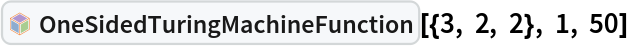 InterpretationBox[FrameBox[TagBox[TooltipBox[PaneBox[GridBox[List[List[GraphicsBox[List[Thickness[0.0025`], List[FaceForm[List[RGBColor[0.9607843137254902`, 0.5058823529411764`, 0.19607843137254902`], Opacity[1.`]]], FilledCurveBox[List[List[List[0, 2, 0], List[0, 1, 0], List[0, 1, 0], List[0, 1, 0], List[0, 1, 0]], List[List[0, 2, 0], List[0, 1, 0], List[0, 1, 0], List[0, 1, 0], List[0, 1, 0]], List[List[0, 2, 0], List[0, 1, 0], List[0, 1, 0], List[0, 1, 0], List[0, 1, 0], List[0, 1, 0]], List[List[0, 2, 0], List[1, 3, 3], List[0, 1, 0], List[1, 3, 3], List[0, 1, 0], List[1, 3, 3], List[0, 1, 0], List[1, 3, 3], List[1, 3, 3], List[0, 1, 0], List[1, 3, 3], List[0, 1, 0], List[1, 3, 3]]], List[List[List[205.`, 22.863691329956055`], List[205.`, 212.31669425964355`], List[246.01799774169922`, 235.99870109558105`], List[369.0710144042969`, 307.0436840057373`], List[369.0710144042969`, 117.59068870544434`], List[205.`, 22.863691329956055`]], List[List[30.928985595703125`, 307.0436840057373`], List[153.98200225830078`, 235.99870109558105`], List[195.`, 212.31669425964355`], List[195.`, 22.863691329956055`], List[30.928985595703125`, 117.59068870544434`], List[30.928985595703125`, 307.0436840057373`]], List[List[200.`, 410.42970085144043`], List[364.0710144042969`, 315.7036876678467`], List[241.01799774169922`, 244.65868949890137`], List[200.`, 220.97669792175293`], List[158.98200225830078`, 244.65868949890137`], List[35.928985595703125`, 315.7036876678467`], List[200.`, 410.42970085144043`]], List[List[376.5710144042969`, 320.03370475769043`], List[202.5`, 420.53370475769043`], List[200.95300006866455`, 421.42667961120605`], List[199.04699993133545`, 421.42667961120605`], List[197.5`, 420.53370475769043`], List[23.428985595703125`, 320.03370475769043`], List[21.882003784179688`, 319.1406993865967`], List[20.928985595703125`, 317.4896984100342`], List[20.928985595703125`, 315.7036876678467`], List[20.928985595703125`, 114.70369529724121`], List[20.928985595703125`, 112.91769218444824`], List[21.882003784179688`, 111.26669120788574`], List[23.428985595703125`, 110.37369346618652`], List[197.5`, 9.87369155883789`], List[198.27300024032593`, 9.426692008972168`], List[199.13700008392334`, 9.203690528869629`], List[200.`, 9.203690528869629`], List[200.86299991607666`, 9.203690528869629`], List[201.72699999809265`, 9.426692008972168`], List[202.5`, 9.87369155883789`], List[376.5710144042969`, 110.37369346618652`], List[378.1179962158203`, 111.26669120788574`], List[379.0710144042969`, 112.91769218444824`], List[379.0710144042969`, 114.70369529724121`], List[379.0710144042969`, 315.7036876678467`], List[379.0710144042969`, 317.4896984100342`], List[378.1179962158203`, 319.1406993865967`], List[376.5710144042969`, 320.03370475769043`]]]]], List[FaceForm[List[RGBColor[0.5529411764705883`, 0.6745098039215687`, 0.8117647058823529`], Opacity[1.`]]], FilledCurveBox[List[List[List[0, 2, 0], List[0, 1, 0], List[0, 1, 0], List[0, 1, 0]]], List[List[List[44.92900085449219`, 282.59088134765625`], List[181.00001525878906`, 204.0298843383789`], List[181.00001525878906`, 46.90887451171875`], List[44.92900085449219`, 125.46986389160156`], List[44.92900085449219`, 282.59088134765625`]]]]], List[FaceForm[List[RGBColor[0.6627450980392157`, 0.803921568627451`, 0.5686274509803921`], Opacity[1.`]]], FilledCurveBox[List[List[List[0, 2, 0], List[0, 1, 0], List[0, 1, 0], List[0, 1, 0]]], List[List[List[355.0710144042969`, 282.59088134765625`], List[355.0710144042969`, 125.46986389160156`], List[219.`, 46.90887451171875`], List[219.`, 204.0298843383789`], List[355.0710144042969`, 282.59088134765625`]]]]], List[FaceForm[List[RGBColor[0.6901960784313725`, 0.5882352941176471`, 0.8117647058823529`], Opacity[1.`]]], FilledCurveBox[List[List[List[0, 2, 0], List[0, 1, 0], List[0, 1, 0], List[0, 1, 0]]], List[List[List[200.`, 394.0606994628906`], List[336.0710144042969`, 315.4997024536133`], List[200.`, 236.93968200683594`], List[63.928985595703125`, 315.4997024536133`], List[200.`, 394.0606994628906`]]]]]], List[Rule[BaselinePosition, Scaled[0.15`]], Rule[ImageSize, 10], Rule[ImageSize, 15]]], StyleBox[RowBox[List["OneSidedTuringMachineFunction", " "]], Rule[ShowAutoStyles, False], Rule[ShowStringCharacters, False], Rule[FontSize, Times[0.9`, Inherited]], Rule[FontColor, GrayLevel[0.1`]]]]], Rule[GridBoxSpacings, List[Rule["Columns", List[List[0.25`]]]]]], Rule[Alignment, List[Left, Baseline]], Rule[BaselinePosition, Baseline], Rule[FrameMargins, List[List[3, 0], List[0, 0]]], Rule[BaseStyle, List[Rule[LineSpacing, List[0, 0]], Rule[LineBreakWithin, False]]]], RowBox[List["PacletSymbol", "[", RowBox[List["\"WolframInstitute/TuringMachine\"", ",", "\"WolframInstitute`TuringMachine`OneSidedTuringMachineFunction\""]], "]"]], Rule[TooltipStyle, List[Rule[ShowAutoStyles, True], Rule[ShowStringCharacters, True]]]], Function[Annotation[Slot[1], Style[Defer[PacletSymbol["WolframInstitute/TuringMachine", "WolframInstitute`TuringMachine`OneSidedTuringMachineFunction"]], Rule[ShowStringCharacters, True]], "Tooltip"]]], Rule[Background, RGBColor[0.968`, 0.976`, 0.984`]], Rule[BaselinePosition, Baseline], Rule[DefaultBaseStyle, List[]], Rule[FrameMargins, List[List[0, 0], List[1, 1]]], Rule[FrameStyle, RGBColor[0.831`, 0.847`, 0.85`]], Rule[RoundingRadius, 4]], PacletSymbol["WolframInstitute/TuringMachine", "WolframInstitute`TuringMachine`OneSidedTuringMachineFunction"], Rule[Selectable, False], Rule[SelectWithContents, True], Rule[BoxID, "PacletSymbolBox"]][{3, 2, 2}, 1, 50]