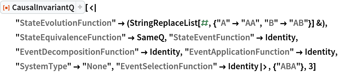 ResourceFunction[
 "CausalInvariantQ"][<|
  "StateEvolutionFunction" -> (StringReplaceList[#, {"A" -> "AA", "B" -> "AB"}] &), "StateEquivalenceFunction" -> SameQ, "StateEventFunction" -> Identity, "EventDecompositionFunction" -> Identity, "EventApplicationFunction" -> Identity, "SystemType" -> "None", "EventSelectionFunction" -> Identity|>, {"ABA"}, 3]