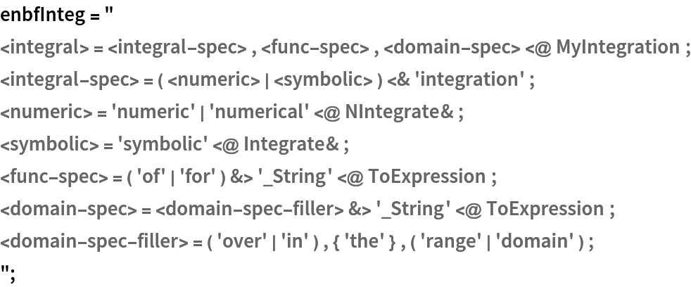 enbfInteg = "
<integral> = <integral-spec> , <func-spec> , <domain-spec> <@ MyIntegration ;
<integral-spec> = ( <numeric> | <symbolic> ) <& 'integration' ;
<numeric> = 'numeric' | 'numerical' <@ NIntegrate& ;
<symbolic> = 'symbolic' <@ Integrate& ;
<func-spec> = ( 'of' | 'for' ) &> '_String' <@ ToExpression ;
<domain-spec> = <domain-spec-filler> &> '_String' <@ ToExpression ;
<domain-spec-filler> = ( 'over' | 'in' ) , { 'the' } , ( 'range' | 'domain' ) ;
";
