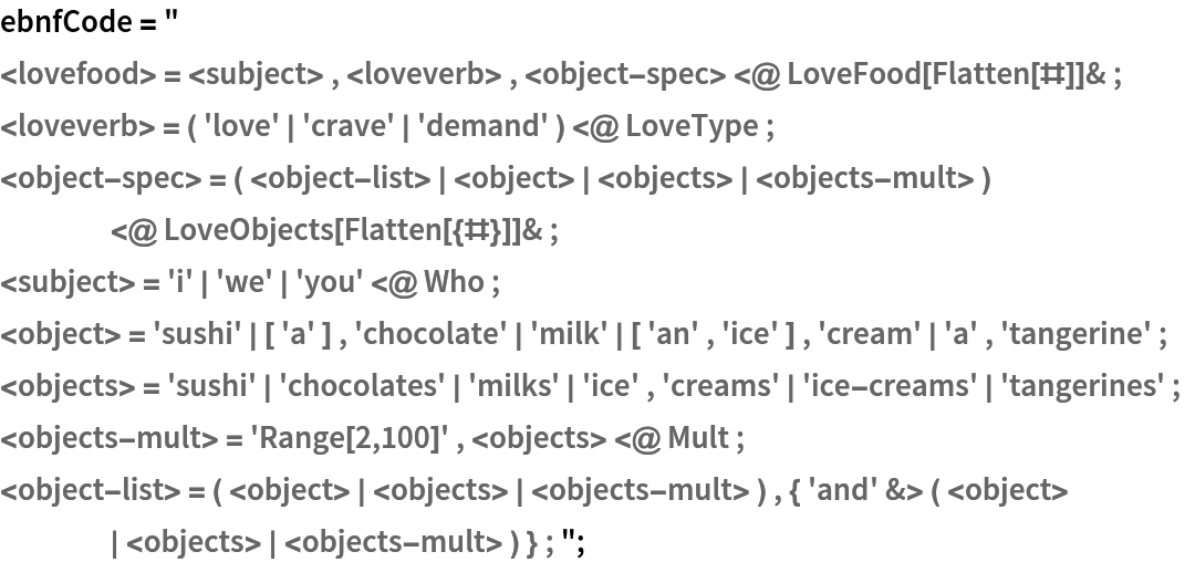 ebnfCode = " 
<lovefood> = <subject> , <loveverb> , <object-spec> <@ LoveFood[Flatten[#]]& ;  
<loveverb> = ( 'love' | 'crave' | 'demand' ) <@ LoveType ;  
<object-spec> = ( <object-list> | <object> | <objects> | <objects-mult> ) <@ LoveObjects[Flatten[{#}]]& ; 
<subject> = 'i' | 'we' | 'you' <@ Who ;  
<object> = 'sushi' | [ 'a' ] , 'chocolate' | 'milk' | [ 'an' , 'ice' ] , 'cream' | 'a' , 'tangerine' ;  
<objects> = 'sushi' | 'chocolates' | 'milks' | 'ice' , 'creams' | 'ice-creams' | 'tangerines' ;  
<objects-mult> = 'Range[2,100]' , <objects> <@ Mult ;  
<object-list> = ( <object> | <objects> | <objects-mult> ) , { 'and' &> ( <object> | <objects> | <objects-mult> ) } ; ";