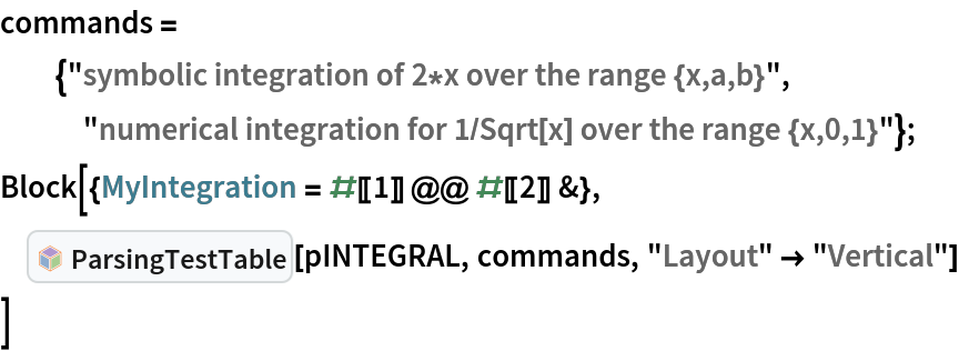 commands =
  {"symbolic integration of 2*x over the range {x,a,b}",
   "numerical integration for 1/Sqrt[x] over the range {x,0,1}"};
Block[{MyIntegration = #[[1]] @@ #[[2]] &},
 InterpretationBox[FrameBox[TagBox[TooltipBox[PaneBox[GridBox[List[List[GraphicsBox[List[Thickness[0.0025`], List[FaceForm[List[RGBColor[0.9607843137254902`, 0.5058823529411764`, 0.19607843137254902`], Opacity[1.`]]], FilledCurveBox[List[List[List[0, 2, 0], List[0, 1, 0], List[0, 1, 0], List[0, 1, 0], List[0, 1, 0]], List[List[0, 2, 0], List[0, 1, 0], List[0, 1, 0], List[0, 1, 0], List[0, 1, 0]], List[List[0, 2, 0], List[0, 1, 0], List[0, 1, 0], List[0, 1, 0], List[0, 1, 0], List[0, 1, 0]], List[List[0, 2, 0], List[1, 3, 3], List[0, 1, 0], List[1, 3, 3], List[0, 1, 0], List[1, 3, 3], List[0, 1, 0], List[1, 3, 3], List[1, 3, 3], List[0, 1, 0], List[1, 3, 3], List[0, 1, 0], List[1, 3, 3]]], List[List[List[205.`, 22.863691329956055`], List[205.`, 212.31669425964355`], List[246.01799774169922`, 235.99870109558105`], List[369.0710144042969`, 307.0436840057373`], List[369.0710144042969`, 117.59068870544434`], List[205.`, 22.863691329956055`]], List[List[30.928985595703125`, 307.0436840057373`], List[153.98200225830078`, 235.99870109558105`], List[195.`, 212.31669425964355`], List[195.`, 22.863691329956055`], List[30.928985595703125`, 117.59068870544434`], List[30.928985595703125`, 307.0436840057373`]], List[List[200.`, 410.42970085144043`], List[364.0710144042969`, 315.7036876678467`], List[241.01799774169922`, 244.65868949890137`], List[200.`, 220.97669792175293`], List[158.98200225830078`, 244.65868949890137`], List[35.928985595703125`, 315.7036876678467`], List[200.`, 410.42970085144043`]], List[List[376.5710144042969`, 320.03370475769043`], List[202.5`, 420.53370475769043`], List[200.95300006866455`, 421.42667961120605`], List[199.04699993133545`, 421.42667961120605`], List[197.5`, 420.53370475769043`], List[23.428985595703125`, 320.03370475769043`], List[21.882003784179688`, 319.1406993865967`], List[20.928985595703125`, 317.4896984100342`], List[20.928985595703125`, 315.7036876678467`], List[20.928985595703125`, 114.70369529724121`], List[20.928985595703125`, 112.91769218444824`], List[21.882003784179688`, 111.26669120788574`], List[23.428985595703125`, 110.37369346618652`], List[197.5`, 9.87369155883789`], List[198.27300024032593`, 9.426692008972168`], List[199.13700008392334`, 9.203690528869629`], List[200.`, 9.203690528869629`], List[200.86299991607666`, 9.203690528869629`], List[201.72699999809265`, 9.426692008972168`], List[202.5`, 9.87369155883789`], List[376.5710144042969`, 110.37369346618652`], List[378.1179962158203`, 111.26669120788574`], List[379.0710144042969`, 112.91769218444824`], List[379.0710144042969`, 114.70369529724121`], List[379.0710144042969`, 315.7036876678467`], List[379.0710144042969`, 317.4896984100342`], List[378.1179962158203`, 319.1406993865967`], List[376.5710144042969`, 320.03370475769043`]]]]], List[FaceForm[List[RGBColor[0.5529411764705883`, 0.6745098039215687`, 0.8117647058823529`], Opacity[1.`]]], FilledCurveBox[List[List[List[0, 2, 0], List[0, 1, 0], List[0, 1, 0], List[0, 1, 0]]], List[List[List[44.92900085449219`, 282.59088134765625`], List[181.00001525878906`, 204.0298843383789`], List[181.00001525878906`, 46.90887451171875`], List[44.92900085449219`, 125.46986389160156`], List[44.92900085449219`, 282.59088134765625`]]]]], List[FaceForm[List[RGBColor[0.6627450980392157`, 0.803921568627451`, 0.5686274509803921`], Opacity[1.`]]], FilledCurveBox[List[List[List[0, 2, 0], List[0, 1, 0], List[0, 1, 0], List[0, 1, 0]]], List[List[List[355.0710144042969`, 282.59088134765625`], List[355.0710144042969`, 125.46986389160156`], List[219.`, 46.90887451171875`], List[219.`, 204.0298843383789`], List[355.0710144042969`, 282.59088134765625`]]]]], List[FaceForm[List[RGBColor[0.6901960784313725`, 0.5882352941176471`, 0.8117647058823529`], Opacity[1.`]]], FilledCurveBox[List[List[List[0, 2, 0], List[0, 1, 0], List[0, 1, 0], List[0, 1, 0]]], List[List[List[200.`, 394.0606994628906`], List[336.0710144042969`, 315.4997024536133`], List[200.`, 236.93968200683594`], List[63.928985595703125`, 315.4997024536133`], List[200.`, 394.0606994628906`]]]]]], List[Rule[BaselinePosition, Scaled[0.15`]], Rule[ImageSize, 10], Rule[ImageSize, 15]]], StyleBox[RowBox[List["ParsingTestTable", " "]], Rule[ShowAutoStyles, False], Rule[ShowStringCharacters, False], Rule[FontSize, Times[0.9`, Inherited]], Rule[FontColor, GrayLevel[0.1`]]]]], Rule[GridBoxSpacings, List[Rule["Columns", List[List[0.25`]]]]]], Rule[Alignment, List[Left, Baseline]], Rule[BaselinePosition, Baseline], Rule[FrameMargins, List[List[3, 0], List[0, 0]]], Rule[BaseStyle, List[Rule[LineSpacing, List[0, 0]], Rule[LineBreakWithin, False]]]], RowBox[List["PacletSymbol", "[", RowBox[List["\"AntonAntonov/FunctionalParsers\"", ",", "\"AntonAntonov`FunctionalParsers`ParsingTestTable\""]], "]"]], Rule[TooltipStyle, List[Rule[ShowAutoStyles, True], Rule[ShowStringCharacters, True]]]], Function[Annotation[Slot[1], Style[Defer[PacletSymbol["AntonAntonov/FunctionalParsers", "AntonAntonov`FunctionalParsers`ParsingTestTable"]], Rule[ShowStringCharacters, True]], "Tooltip"]]], Rule[Background, RGBColor[0.968`, 0.976`, 0.984`]], Rule[BaselinePosition, Baseline], Rule[DefaultBaseStyle, List[]], Rule[FrameMargins, List[List[0, 0], List[1, 1]]], Rule[FrameStyle, RGBColor[0.831`, 0.847`, 0.85`]], Rule[RoundingRadius, 4]], PacletSymbol["AntonAntonov/FunctionalParsers", "AntonAntonov`FunctionalParsers`ParsingTestTable"], Rule[Selectable, False], Rule[SelectWithContents, True], Rule[BoxID, "PacletSymbolBox"]][pINTEGRAL, commands, "Layout" -> "Vertical"]
 ]